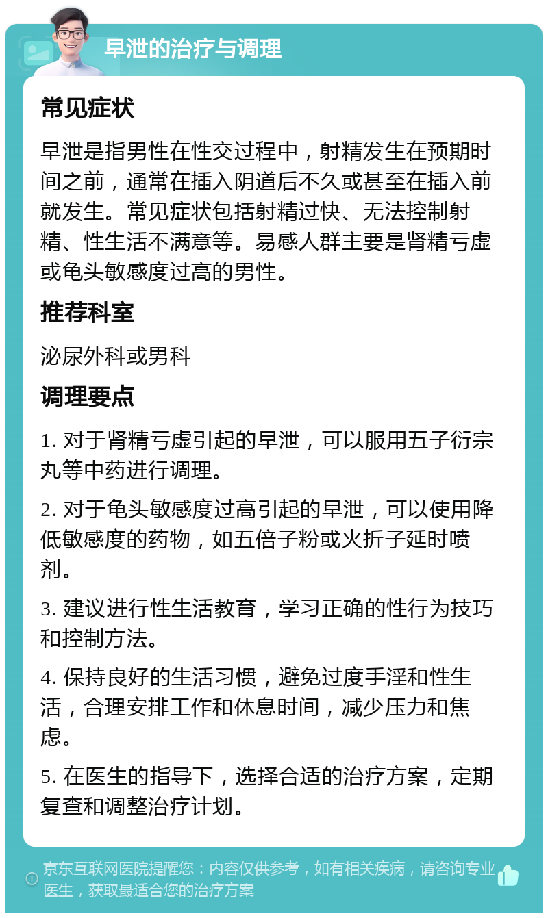 早泄的治疗与调理 常见症状 早泄是指男性在性交过程中，射精发生在预期时间之前，通常在插入阴道后不久或甚至在插入前就发生。常见症状包括射精过快、无法控制射精、性生活不满意等。易感人群主要是肾精亏虚或龟头敏感度过高的男性。 推荐科室 泌尿外科或男科 调理要点 1. 对于肾精亏虚引起的早泄，可以服用五子衍宗丸等中药进行调理。 2. 对于龟头敏感度过高引起的早泄，可以使用降低敏感度的药物，如五倍子粉或火折子延时喷剂。 3. 建议进行性生活教育，学习正确的性行为技巧和控制方法。 4. 保持良好的生活习惯，避免过度手淫和性生活，合理安排工作和休息时间，减少压力和焦虑。 5. 在医生的指导下，选择合适的治疗方案，定期复查和调整治疗计划。