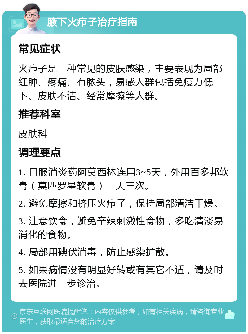 腋下火疖子治疗指南 常见症状 火疖子是一种常见的皮肤感染，主要表现为局部红肿、疼痛、有脓头，易感人群包括免疫力低下、皮肤不洁、经常摩擦等人群。 推荐科室 皮肤科 调理要点 1. 口服消炎药阿莫西林连用3~5天，外用百多邦软膏（莫匹罗星软膏）一天三次。 2. 避免摩擦和挤压火疖子，保持局部清洁干燥。 3. 注意饮食，避免辛辣刺激性食物，多吃清淡易消化的食物。 4. 局部用碘伏消毒，防止感染扩散。 5. 如果病情没有明显好转或有其它不适，请及时去医院进一步诊治。