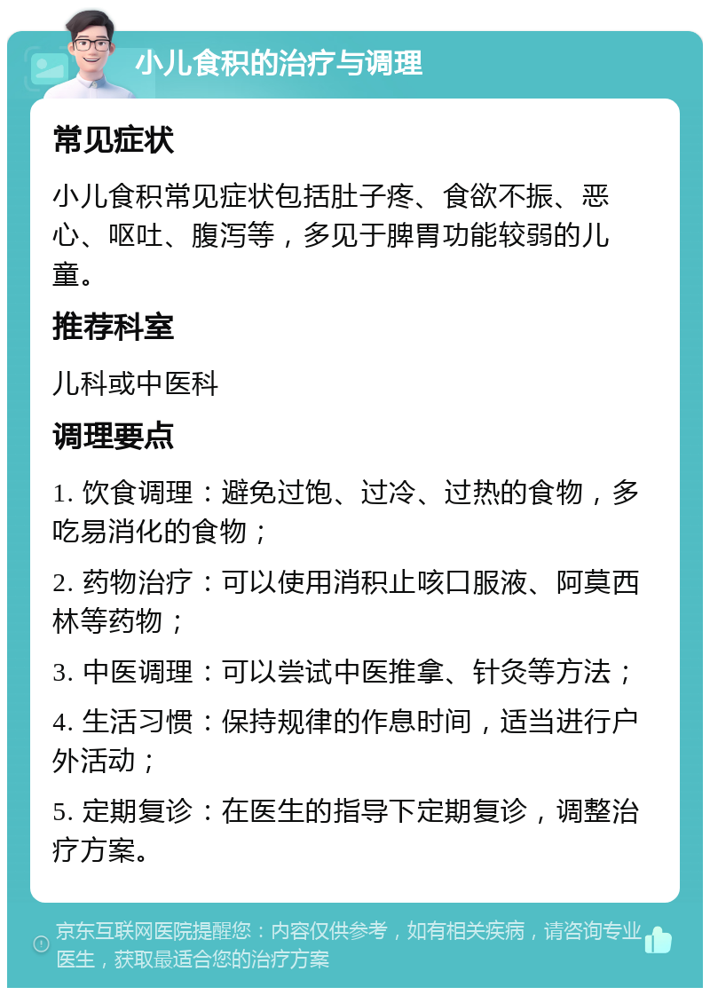 小儿食积的治疗与调理 常见症状 小儿食积常见症状包括肚子疼、食欲不振、恶心、呕吐、腹泻等，多见于脾胃功能较弱的儿童。 推荐科室 儿科或中医科 调理要点 1. 饮食调理：避免过饱、过冷、过热的食物，多吃易消化的食物； 2. 药物治疗：可以使用消积止咳口服液、阿莫西林等药物； 3. 中医调理：可以尝试中医推拿、针灸等方法； 4. 生活习惯：保持规律的作息时间，适当进行户外活动； 5. 定期复诊：在医生的指导下定期复诊，调整治疗方案。