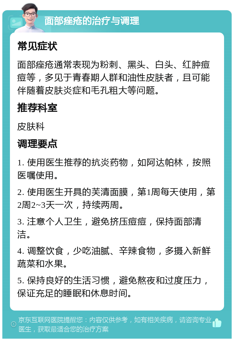 面部痤疮的治疗与调理 常见症状 面部痤疮通常表现为粉刺、黑头、白头、红肿痘痘等，多见于青春期人群和油性皮肤者，且可能伴随着皮肤炎症和毛孔粗大等问题。 推荐科室 皮肤科 调理要点 1. 使用医生推荐的抗炎药物，如阿达帕林，按照医嘱使用。 2. 使用医生开具的芙清面膜，第1周每天使用，第2周2~3天一次，持续两周。 3. 注意个人卫生，避免挤压痘痘，保持面部清洁。 4. 调整饮食，少吃油腻、辛辣食物，多摄入新鲜蔬菜和水果。 5. 保持良好的生活习惯，避免熬夜和过度压力，保证充足的睡眠和休息时间。