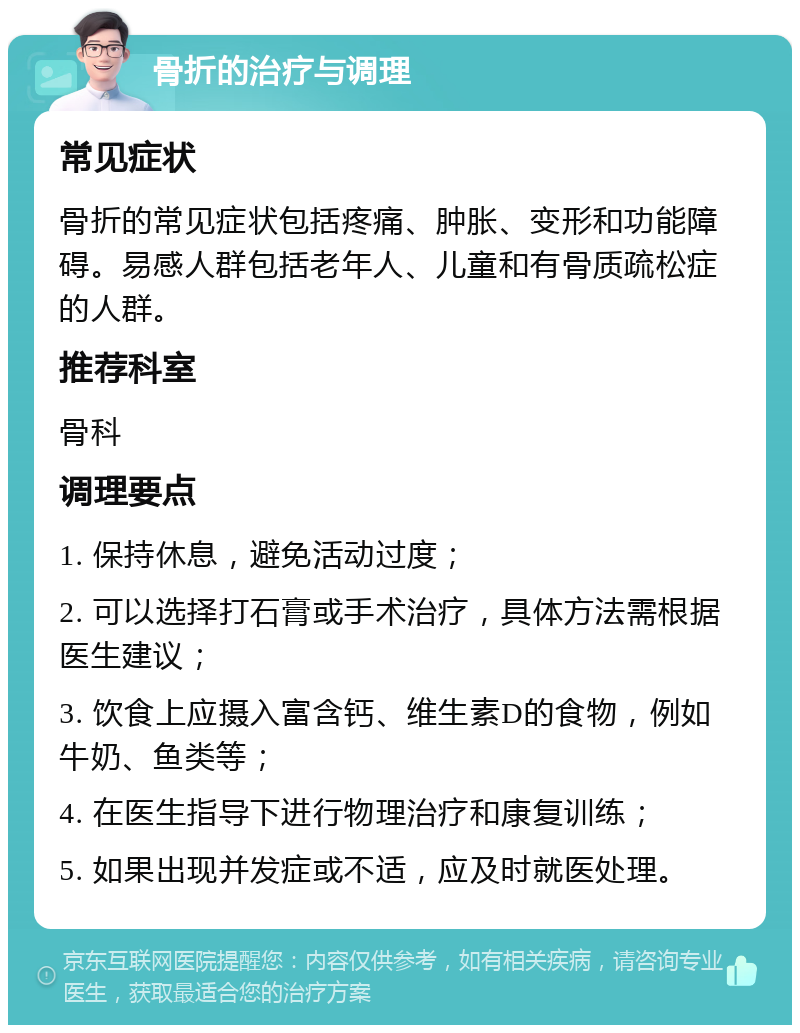 骨折的治疗与调理 常见症状 骨折的常见症状包括疼痛、肿胀、变形和功能障碍。易感人群包括老年人、儿童和有骨质疏松症的人群。 推荐科室 骨科 调理要点 1. 保持休息，避免活动过度； 2. 可以选择打石膏或手术治疗，具体方法需根据医生建议； 3. 饮食上应摄入富含钙、维生素D的食物，例如牛奶、鱼类等； 4. 在医生指导下进行物理治疗和康复训练； 5. 如果出现并发症或不适，应及时就医处理。