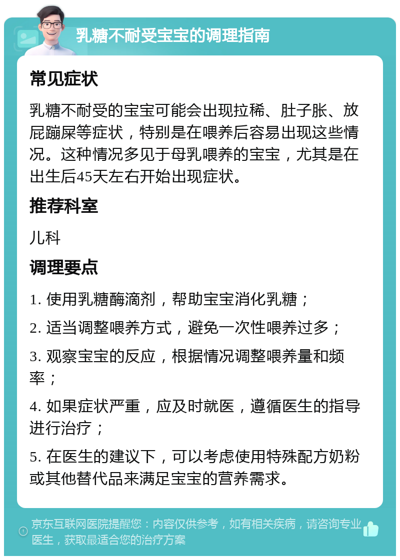 乳糖不耐受宝宝的调理指南 常见症状 乳糖不耐受的宝宝可能会出现拉稀、肚子胀、放屁蹦屎等症状，特别是在喂养后容易出现这些情况。这种情况多见于母乳喂养的宝宝，尤其是在出生后45天左右开始出现症状。 推荐科室 儿科 调理要点 1. 使用乳糖酶滴剂，帮助宝宝消化乳糖； 2. 适当调整喂养方式，避免一次性喂养过多； 3. 观察宝宝的反应，根据情况调整喂养量和频率； 4. 如果症状严重，应及时就医，遵循医生的指导进行治疗； 5. 在医生的建议下，可以考虑使用特殊配方奶粉或其他替代品来满足宝宝的营养需求。