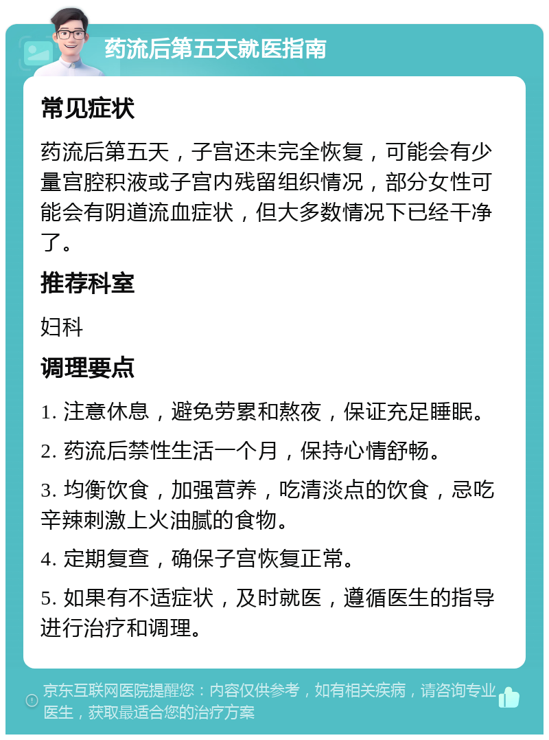 药流后第五天就医指南 常见症状 药流后第五天，子宫还未完全恢复，可能会有少量宫腔积液或子宫内残留组织情况，部分女性可能会有阴道流血症状，但大多数情况下已经干净了。 推荐科室 妇科 调理要点 1. 注意休息，避免劳累和熬夜，保证充足睡眠。 2. 药流后禁性生活一个月，保持心情舒畅。 3. 均衡饮食，加强营养，吃清淡点的饮食，忌吃辛辣刺激上火油腻的食物。 4. 定期复查，确保子宫恢复正常。 5. 如果有不适症状，及时就医，遵循医生的指导进行治疗和调理。