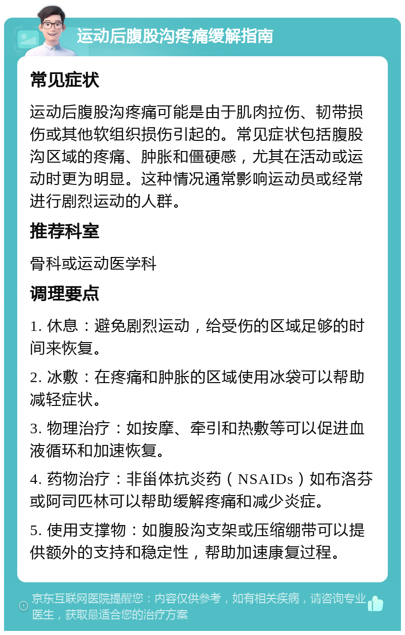 运动后腹股沟疼痛缓解指南 常见症状 运动后腹股沟疼痛可能是由于肌肉拉伤、韧带损伤或其他软组织损伤引起的。常见症状包括腹股沟区域的疼痛、肿胀和僵硬感，尤其在活动或运动时更为明显。这种情况通常影响运动员或经常进行剧烈运动的人群。 推荐科室 骨科或运动医学科 调理要点 1. 休息：避免剧烈运动，给受伤的区域足够的时间来恢复。 2. 冰敷：在疼痛和肿胀的区域使用冰袋可以帮助减轻症状。 3. 物理治疗：如按摩、牵引和热敷等可以促进血液循环和加速恢复。 4. 药物治疗：非甾体抗炎药（NSAIDs）如布洛芬或阿司匹林可以帮助缓解疼痛和减少炎症。 5. 使用支撑物：如腹股沟支架或压缩绷带可以提供额外的支持和稳定性，帮助加速康复过程。