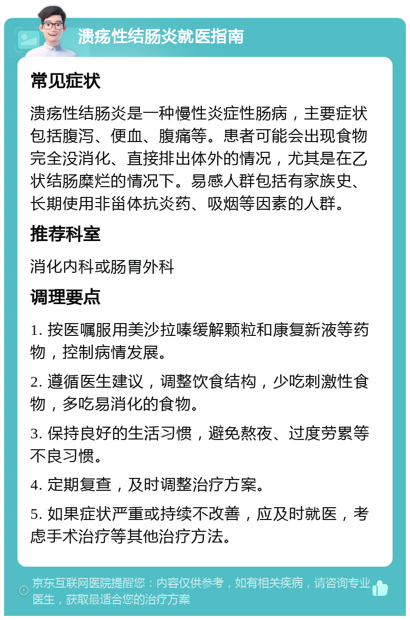 溃疡性结肠炎就医指南 常见症状 溃疡性结肠炎是一种慢性炎症性肠病，主要症状包括腹泻、便血、腹痛等。患者可能会出现食物完全没消化、直接排出体外的情况，尤其是在乙状结肠糜烂的情况下。易感人群包括有家族史、长期使用非甾体抗炎药、吸烟等因素的人群。 推荐科室 消化内科或肠胃外科 调理要点 1. 按医嘱服用美沙拉嗪缓解颗粒和康复新液等药物，控制病情发展。 2. 遵循医生建议，调整饮食结构，少吃刺激性食物，多吃易消化的食物。 3. 保持良好的生活习惯，避免熬夜、过度劳累等不良习惯。 4. 定期复查，及时调整治疗方案。 5. 如果症状严重或持续不改善，应及时就医，考虑手术治疗等其他治疗方法。