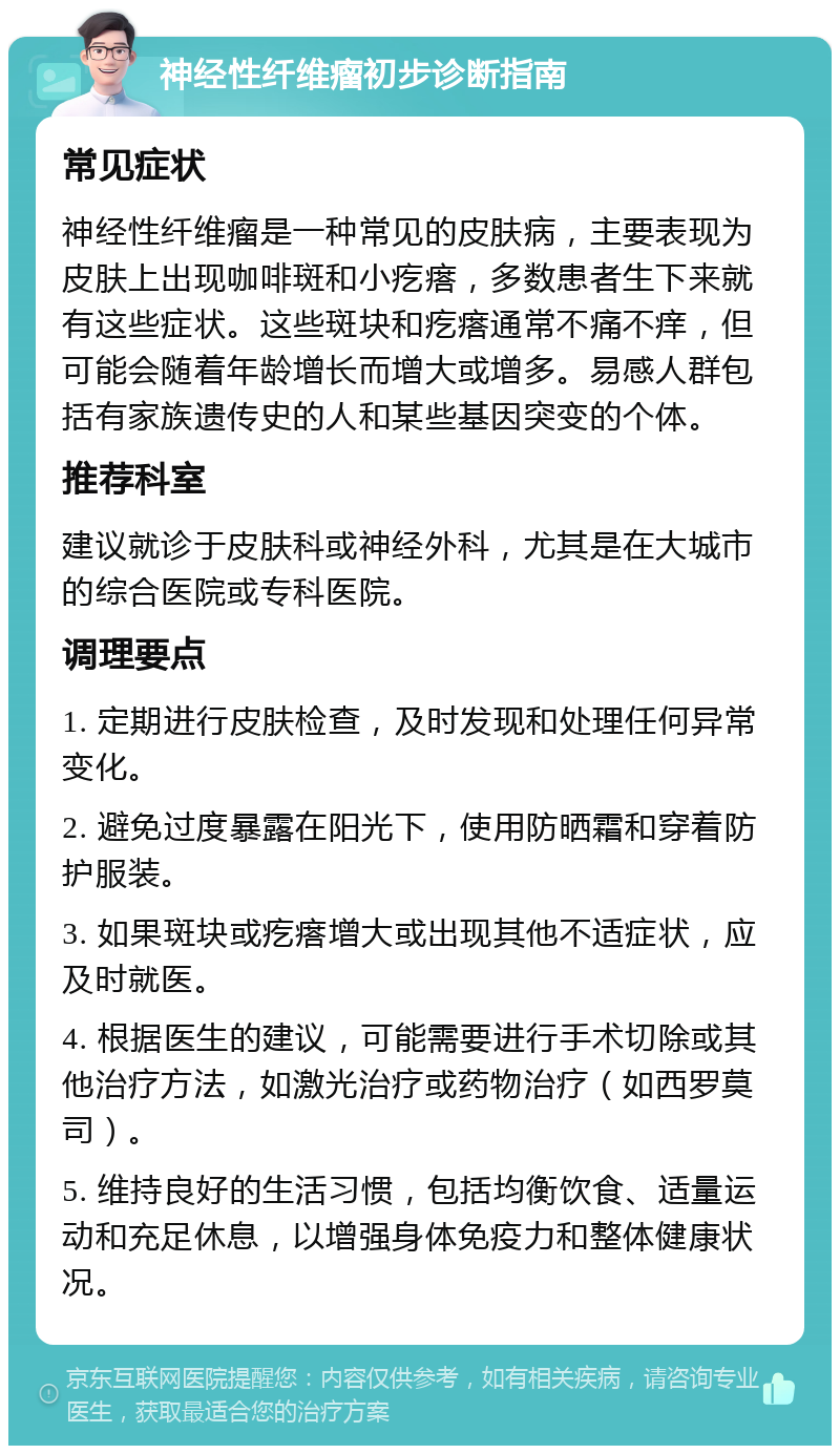 神经性纤维瘤初步诊断指南 常见症状 神经性纤维瘤是一种常见的皮肤病，主要表现为皮肤上出现咖啡斑和小疙瘩，多数患者生下来就有这些症状。这些斑块和疙瘩通常不痛不痒，但可能会随着年龄增长而增大或增多。易感人群包括有家族遗传史的人和某些基因突变的个体。 推荐科室 建议就诊于皮肤科或神经外科，尤其是在大城市的综合医院或专科医院。 调理要点 1. 定期进行皮肤检查，及时发现和处理任何异常变化。 2. 避免过度暴露在阳光下，使用防晒霜和穿着防护服装。 3. 如果斑块或疙瘩增大或出现其他不适症状，应及时就医。 4. 根据医生的建议，可能需要进行手术切除或其他治疗方法，如激光治疗或药物治疗（如西罗莫司）。 5. 维持良好的生活习惯，包括均衡饮食、适量运动和充足休息，以增强身体免疫力和整体健康状况。