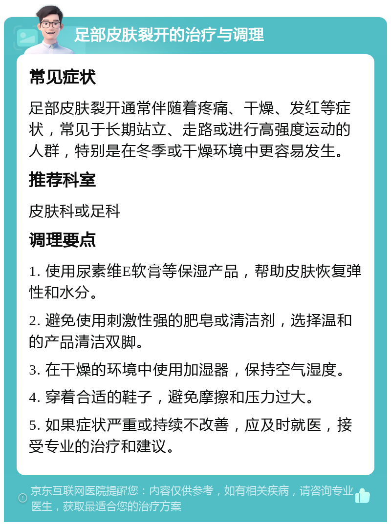 足部皮肤裂开的治疗与调理 常见症状 足部皮肤裂开通常伴随着疼痛、干燥、发红等症状，常见于长期站立、走路或进行高强度运动的人群，特别是在冬季或干燥环境中更容易发生。 推荐科室 皮肤科或足科 调理要点 1. 使用尿素维E软膏等保湿产品，帮助皮肤恢复弹性和水分。 2. 避免使用刺激性强的肥皂或清洁剂，选择温和的产品清洁双脚。 3. 在干燥的环境中使用加湿器，保持空气湿度。 4. 穿着合适的鞋子，避免摩擦和压力过大。 5. 如果症状严重或持续不改善，应及时就医，接受专业的治疗和建议。