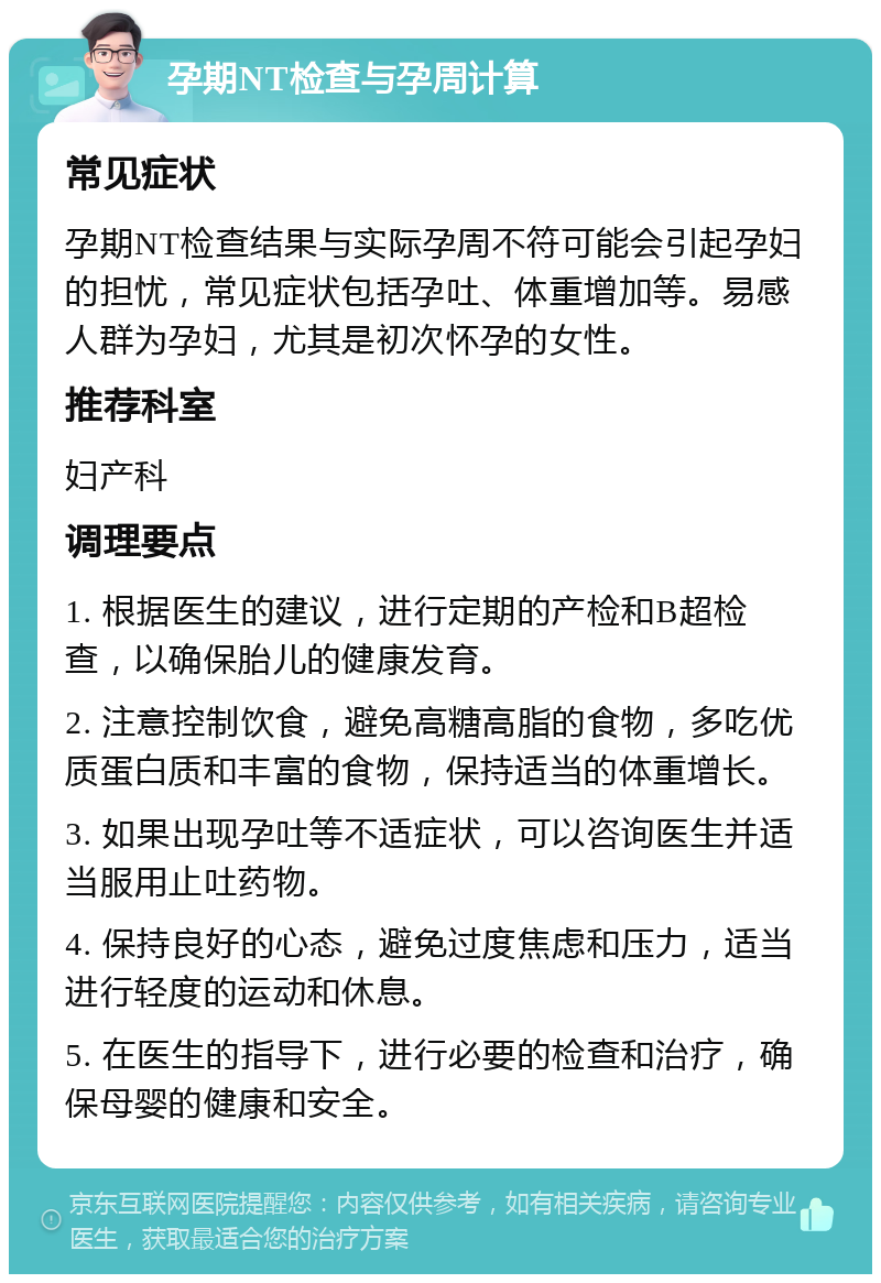 孕期NT检查与孕周计算 常见症状 孕期NT检查结果与实际孕周不符可能会引起孕妇的担忧，常见症状包括孕吐、体重增加等。易感人群为孕妇，尤其是初次怀孕的女性。 推荐科室 妇产科 调理要点 1. 根据医生的建议，进行定期的产检和B超检查，以确保胎儿的健康发育。 2. 注意控制饮食，避免高糖高脂的食物，多吃优质蛋白质和丰富的食物，保持适当的体重增长。 3. 如果出现孕吐等不适症状，可以咨询医生并适当服用止吐药物。 4. 保持良好的心态，避免过度焦虑和压力，适当进行轻度的运动和休息。 5. 在医生的指导下，进行必要的检查和治疗，确保母婴的健康和安全。