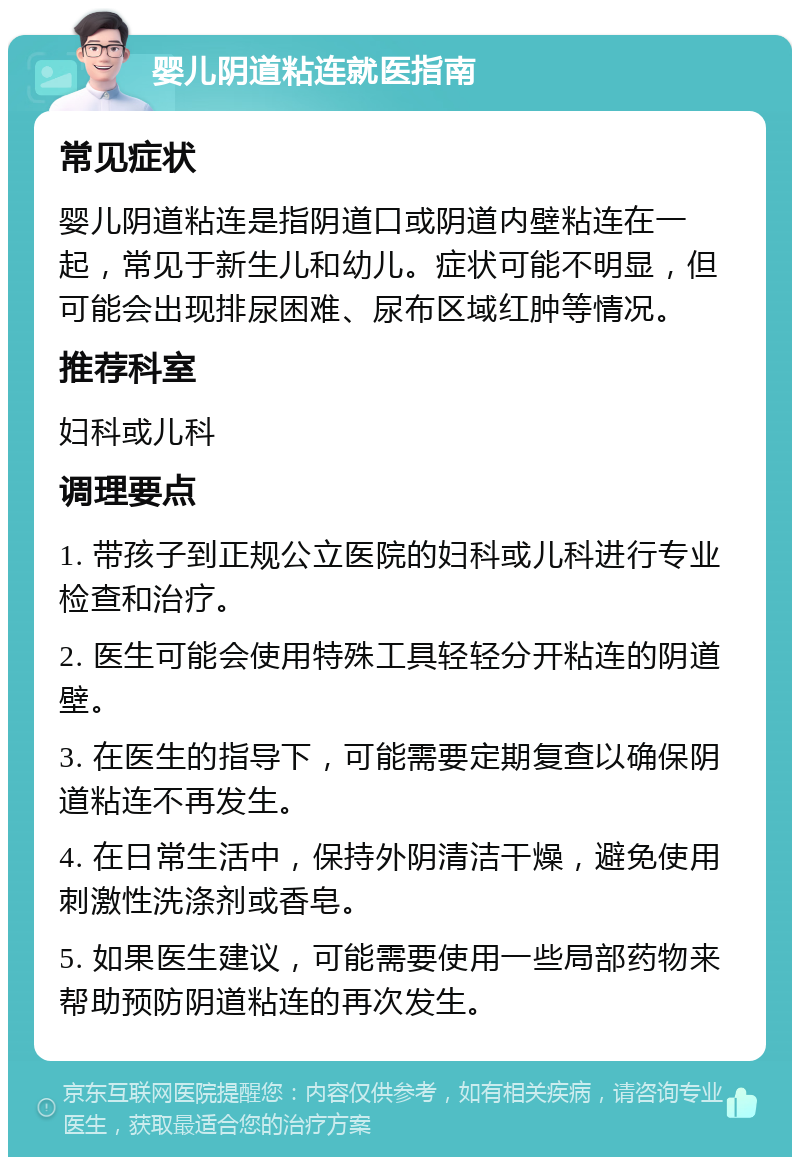 婴儿阴道粘连就医指南 常见症状 婴儿阴道粘连是指阴道口或阴道内壁粘连在一起，常见于新生儿和幼儿。症状可能不明显，但可能会出现排尿困难、尿布区域红肿等情况。 推荐科室 妇科或儿科 调理要点 1. 带孩子到正规公立医院的妇科或儿科进行专业检查和治疗。 2. 医生可能会使用特殊工具轻轻分开粘连的阴道壁。 3. 在医生的指导下，可能需要定期复查以确保阴道粘连不再发生。 4. 在日常生活中，保持外阴清洁干燥，避免使用刺激性洗涤剂或香皂。 5. 如果医生建议，可能需要使用一些局部药物来帮助预防阴道粘连的再次发生。