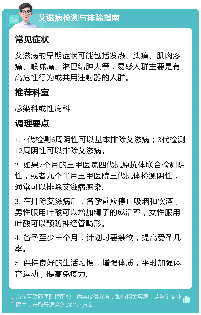 艾滋病检测与排除指南 常见症状 艾滋病的早期症状可能包括发热、头痛、肌肉疼痛、喉咙痛、淋巴结肿大等，易感人群主要是有高危性行为或共用注射器的人群。 推荐科室 感染科或性病科 调理要点 1. 4代检测6周阴性可以基本排除艾滋病；3代检测12周阴性可以排除艾滋病。 2. 如果7个月的三甲医院四代抗原抗体联合检测阴性，或者九个半月三甲医院三代抗体检测阴性，通常可以排除艾滋病感染。 3. 在排除艾滋病后，备孕前应停止吸烟和饮酒，男性服用叶酸可以增加精子的成活率，女性服用叶酸可以预防神经管畸形。 4. 备孕至少三个月，计划时要禁欲，提高受孕几率。 5. 保持良好的生活习惯，增强体质，平时加强体育运动，提高免疫力。