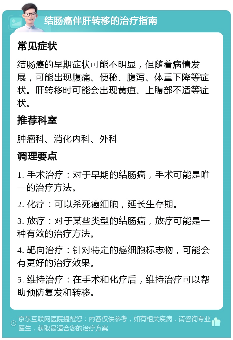 结肠癌伴肝转移的治疗指南 常见症状 结肠癌的早期症状可能不明显，但随着病情发展，可能出现腹痛、便秘、腹泻、体重下降等症状。肝转移时可能会出现黄疸、上腹部不适等症状。 推荐科室 肿瘤科、消化内科、外科 调理要点 1. 手术治疗：对于早期的结肠癌，手术可能是唯一的治疗方法。 2. 化疗：可以杀死癌细胞，延长生存期。 3. 放疗：对于某些类型的结肠癌，放疗可能是一种有效的治疗方法。 4. 靶向治疗：针对特定的癌细胞标志物，可能会有更好的治疗效果。 5. 维持治疗：在手术和化疗后，维持治疗可以帮助预防复发和转移。