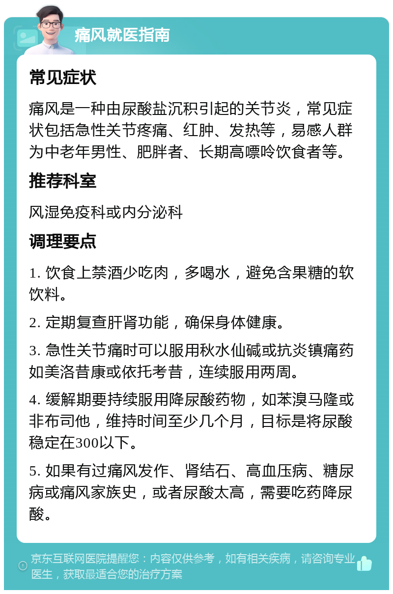 痛风就医指南 常见症状 痛风是一种由尿酸盐沉积引起的关节炎，常见症状包括急性关节疼痛、红肿、发热等，易感人群为中老年男性、肥胖者、长期高嘌呤饮食者等。 推荐科室 风湿免疫科或内分泌科 调理要点 1. 饮食上禁酒少吃肉，多喝水，避免含果糖的软饮料。 2. 定期复查肝肾功能，确保身体健康。 3. 急性关节痛时可以服用秋水仙碱或抗炎镇痛药如美洛昔康或依托考昔，连续服用两周。 4. 缓解期要持续服用降尿酸药物，如苯溴马隆或非布司他，维持时间至少几个月，目标是将尿酸稳定在300以下。 5. 如果有过痛风发作、肾结石、高血压病、糖尿病或痛风家族史，或者尿酸太高，需要吃药降尿酸。