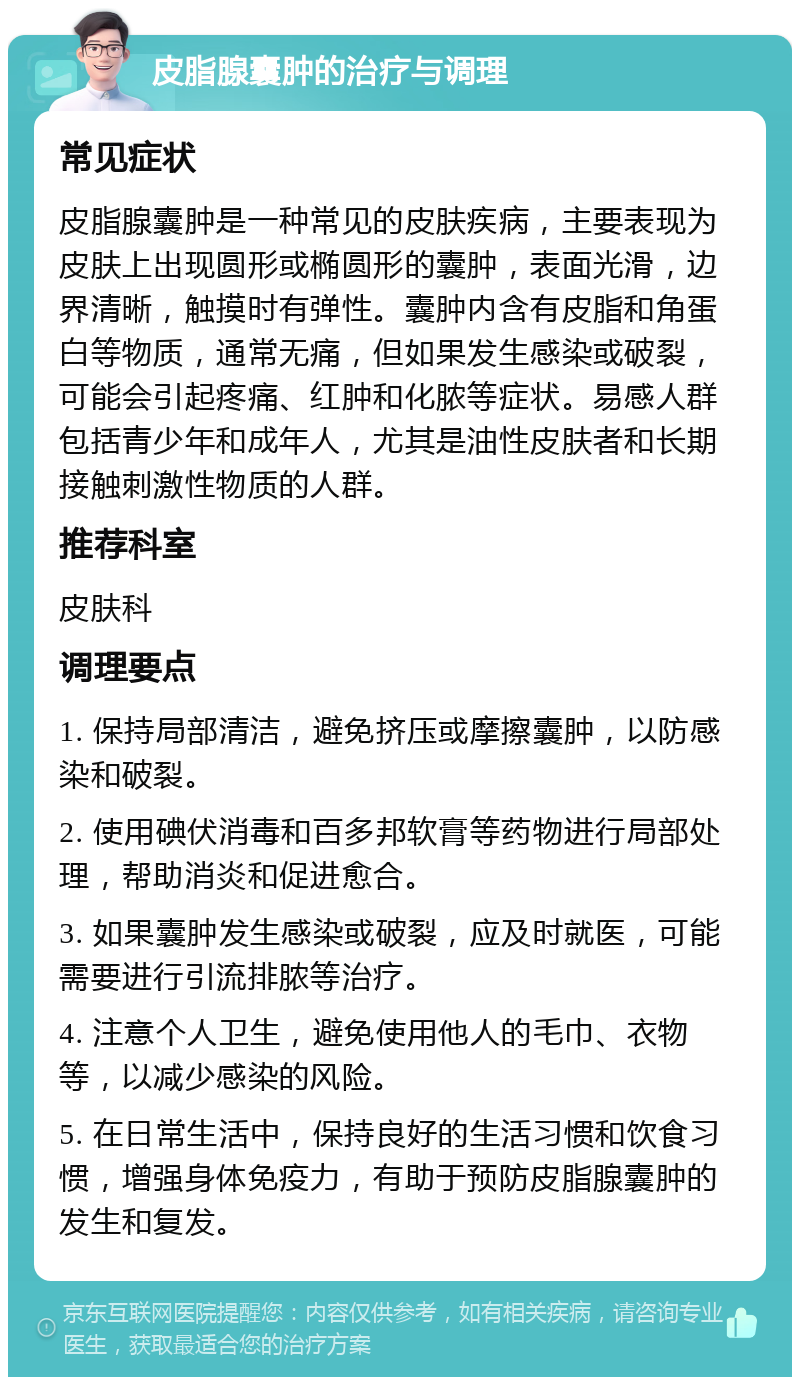 皮脂腺囊肿的治疗与调理 常见症状 皮脂腺囊肿是一种常见的皮肤疾病，主要表现为皮肤上出现圆形或椭圆形的囊肿，表面光滑，边界清晰，触摸时有弹性。囊肿内含有皮脂和角蛋白等物质，通常无痛，但如果发生感染或破裂，可能会引起疼痛、红肿和化脓等症状。易感人群包括青少年和成年人，尤其是油性皮肤者和长期接触刺激性物质的人群。 推荐科室 皮肤科 调理要点 1. 保持局部清洁，避免挤压或摩擦囊肿，以防感染和破裂。 2. 使用碘伏消毒和百多邦软膏等药物进行局部处理，帮助消炎和促进愈合。 3. 如果囊肿发生感染或破裂，应及时就医，可能需要进行引流排脓等治疗。 4. 注意个人卫生，避免使用他人的毛巾、衣物等，以减少感染的风险。 5. 在日常生活中，保持良好的生活习惯和饮食习惯，增强身体免疫力，有助于预防皮脂腺囊肿的发生和复发。