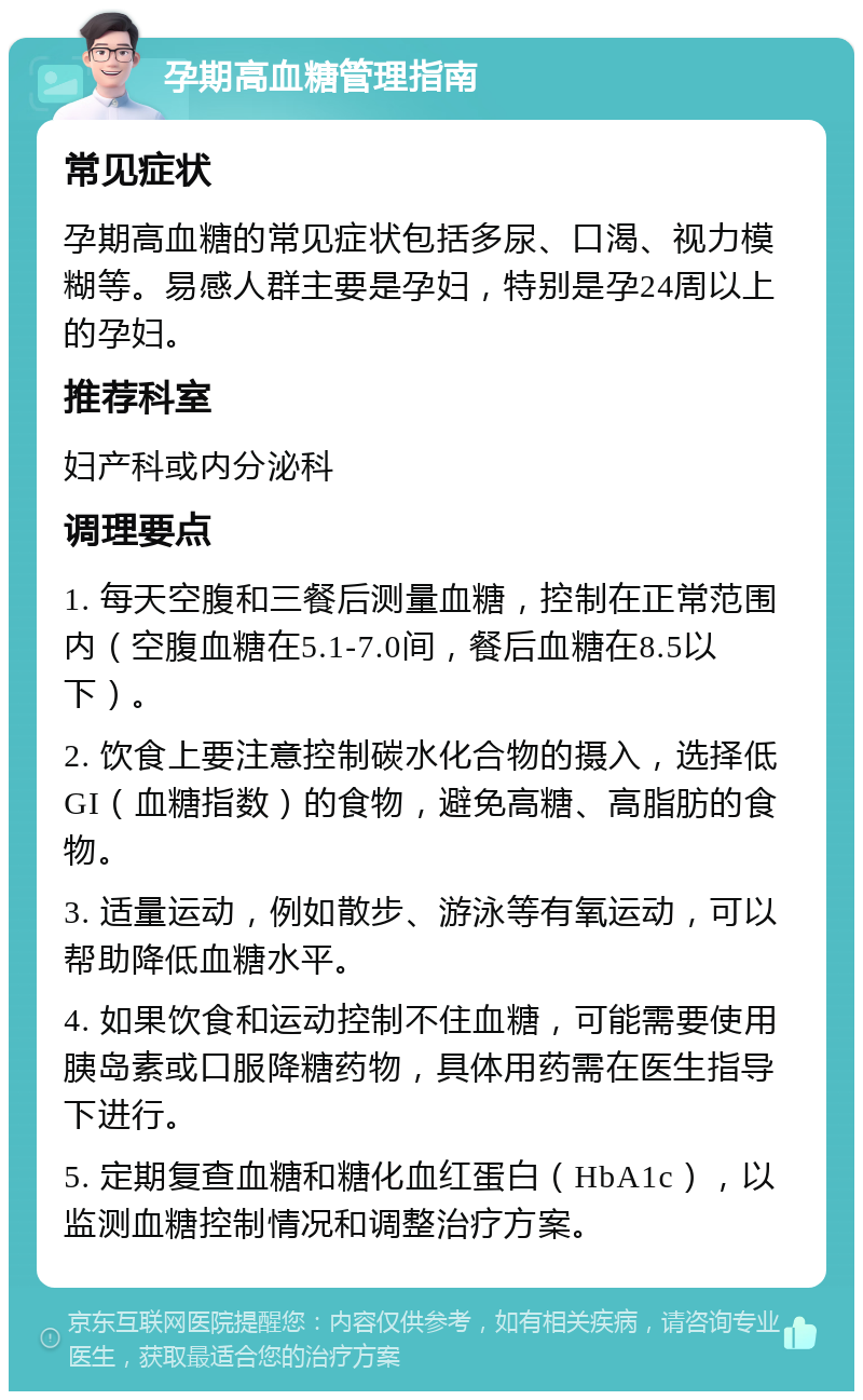 孕期高血糖管理指南 常见症状 孕期高血糖的常见症状包括多尿、口渴、视力模糊等。易感人群主要是孕妇，特别是孕24周以上的孕妇。 推荐科室 妇产科或内分泌科 调理要点 1. 每天空腹和三餐后测量血糖，控制在正常范围内（空腹血糖在5.1-7.0间，餐后血糖在8.5以下）。 2. 饮食上要注意控制碳水化合物的摄入，选择低GI（血糖指数）的食物，避免高糖、高脂肪的食物。 3. 适量运动，例如散步、游泳等有氧运动，可以帮助降低血糖水平。 4. 如果饮食和运动控制不住血糖，可能需要使用胰岛素或口服降糖药物，具体用药需在医生指导下进行。 5. 定期复查血糖和糖化血红蛋白（HbA1c），以监测血糖控制情况和调整治疗方案。