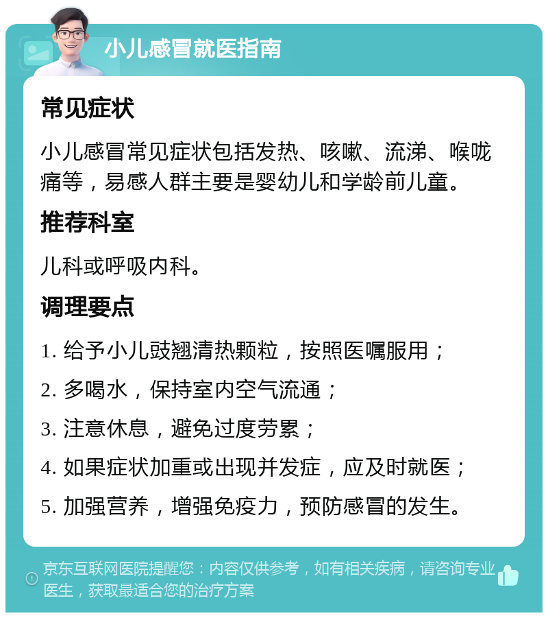 小儿感冒就医指南 常见症状 小儿感冒常见症状包括发热、咳嗽、流涕、喉咙痛等，易感人群主要是婴幼儿和学龄前儿童。 推荐科室 儿科或呼吸内科。 调理要点 1. 给予小儿豉翘清热颗粒，按照医嘱服用； 2. 多喝水，保持室内空气流通； 3. 注意休息，避免过度劳累； 4. 如果症状加重或出现并发症，应及时就医； 5. 加强营养，增强免疫力，预防感冒的发生。