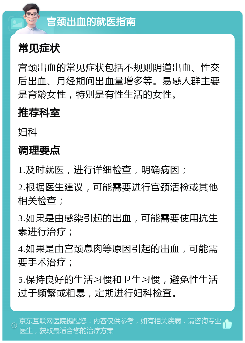 宫颈出血的就医指南 常见症状 宫颈出血的常见症状包括不规则阴道出血、性交后出血、月经期间出血量增多等。易感人群主要是育龄女性，特别是有性生活的女性。 推荐科室 妇科 调理要点 1.及时就医，进行详细检查，明确病因； 2.根据医生建议，可能需要进行宫颈活检或其他相关检查； 3.如果是由感染引起的出血，可能需要使用抗生素进行治疗； 4.如果是由宫颈息肉等原因引起的出血，可能需要手术治疗； 5.保持良好的生活习惯和卫生习惯，避免性生活过于频繁或粗暴，定期进行妇科检查。