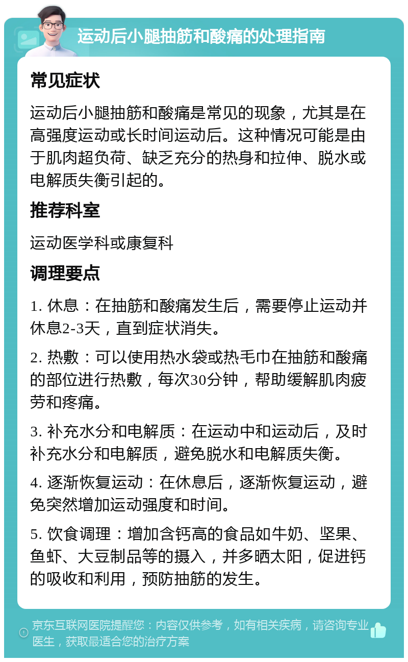 运动后小腿抽筋和酸痛的处理指南 常见症状 运动后小腿抽筋和酸痛是常见的现象，尤其是在高强度运动或长时间运动后。这种情况可能是由于肌肉超负荷、缺乏充分的热身和拉伸、脱水或电解质失衡引起的。 推荐科室 运动医学科或康复科 调理要点 1. 休息：在抽筋和酸痛发生后，需要停止运动并休息2-3天，直到症状消失。 2. 热敷：可以使用热水袋或热毛巾在抽筋和酸痛的部位进行热敷，每次30分钟，帮助缓解肌肉疲劳和疼痛。 3. 补充水分和电解质：在运动中和运动后，及时补充水分和电解质，避免脱水和电解质失衡。 4. 逐渐恢复运动：在休息后，逐渐恢复运动，避免突然增加运动强度和时间。 5. 饮食调理：增加含钙高的食品如牛奶、坚果、鱼虾、大豆制品等的摄入，并多晒太阳，促进钙的吸收和利用，预防抽筋的发生。