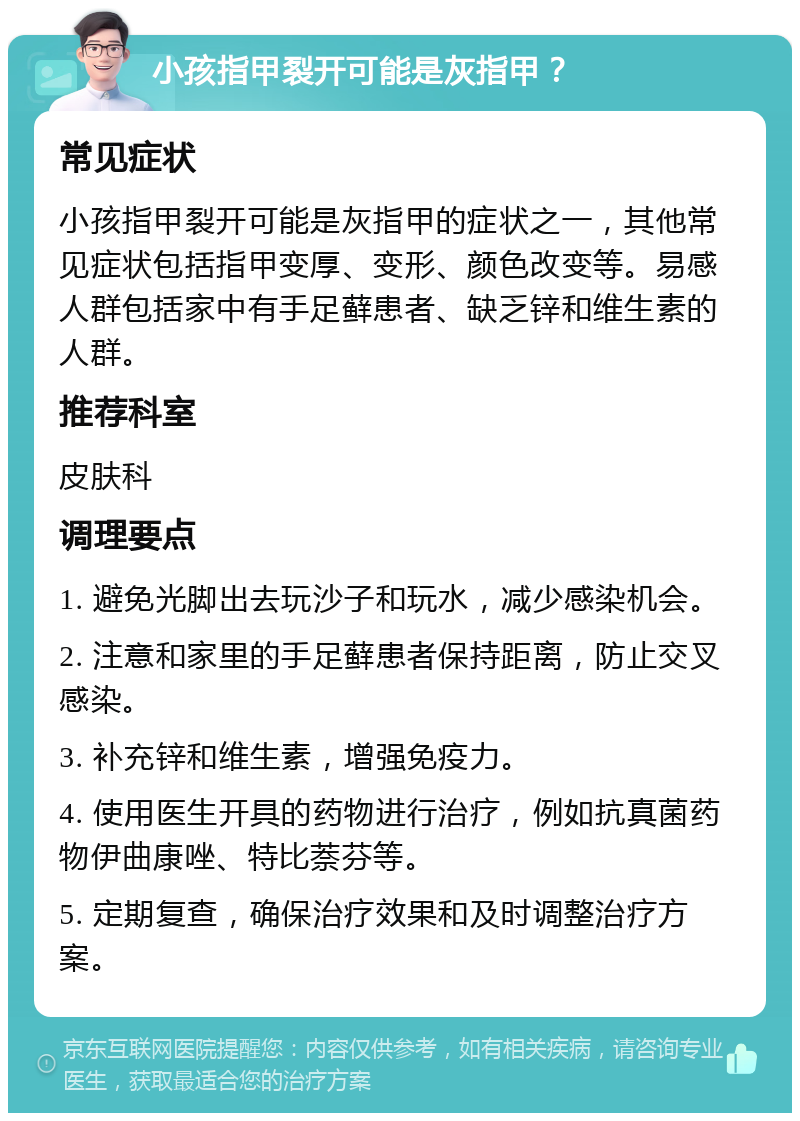 小孩指甲裂开可能是灰指甲？ 常见症状 小孩指甲裂开可能是灰指甲的症状之一，其他常见症状包括指甲变厚、变形、颜色改变等。易感人群包括家中有手足藓患者、缺乏锌和维生素的人群。 推荐科室 皮肤科 调理要点 1. 避免光脚出去玩沙子和玩水，减少感染机会。 2. 注意和家里的手足藓患者保持距离，防止交叉感染。 3. 补充锌和维生素，增强免疫力。 4. 使用医生开具的药物进行治疗，例如抗真菌药物伊曲康唑、特比萘芬等。 5. 定期复查，确保治疗效果和及时调整治疗方案。