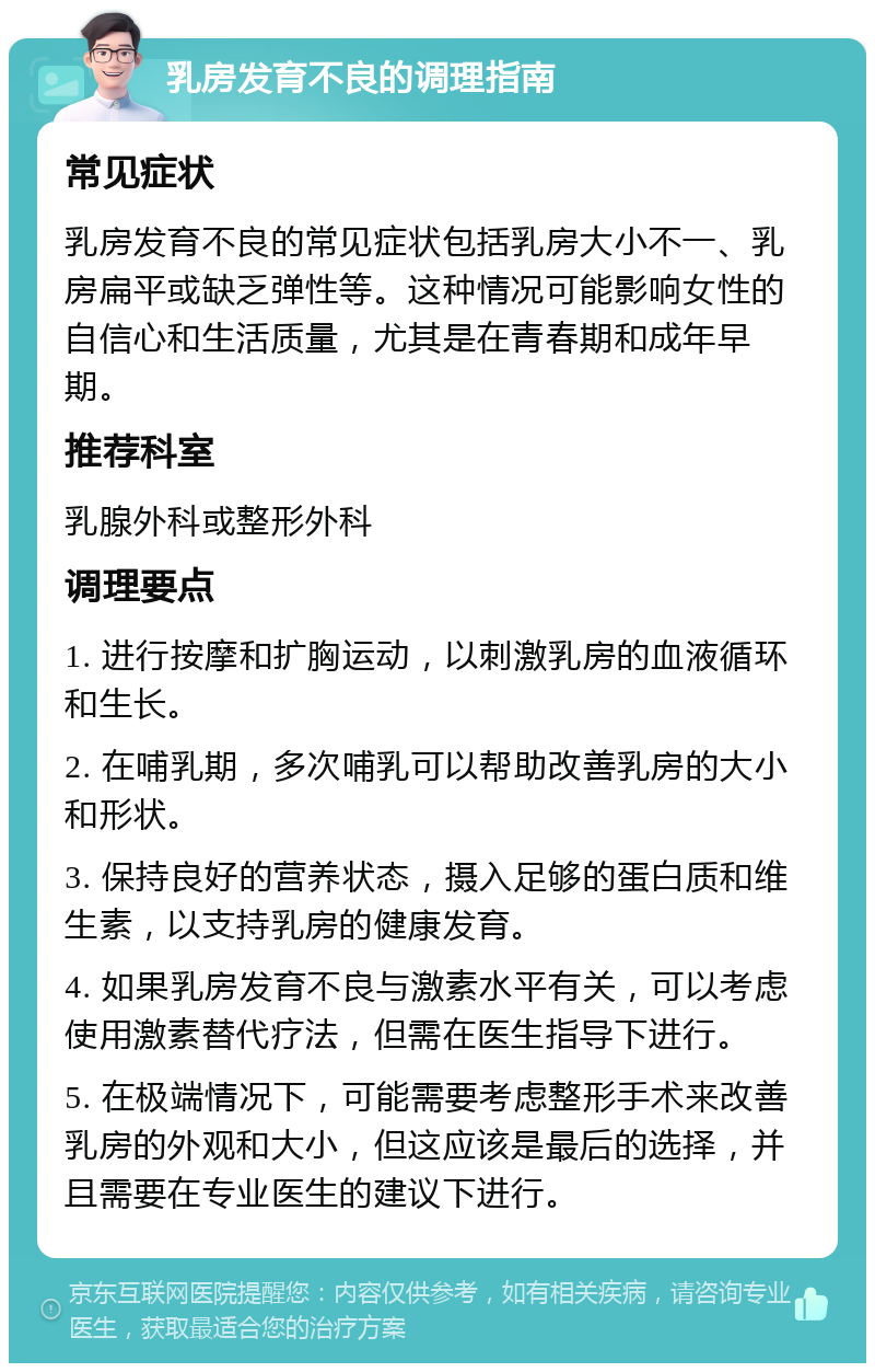 乳房发育不良的调理指南 常见症状 乳房发育不良的常见症状包括乳房大小不一、乳房扁平或缺乏弹性等。这种情况可能影响女性的自信心和生活质量，尤其是在青春期和成年早期。 推荐科室 乳腺外科或整形外科 调理要点 1. 进行按摩和扩胸运动，以刺激乳房的血液循环和生长。 2. 在哺乳期，多次哺乳可以帮助改善乳房的大小和形状。 3. 保持良好的营养状态，摄入足够的蛋白质和维生素，以支持乳房的健康发育。 4. 如果乳房发育不良与激素水平有关，可以考虑使用激素替代疗法，但需在医生指导下进行。 5. 在极端情况下，可能需要考虑整形手术来改善乳房的外观和大小，但这应该是最后的选择，并且需要在专业医生的建议下进行。