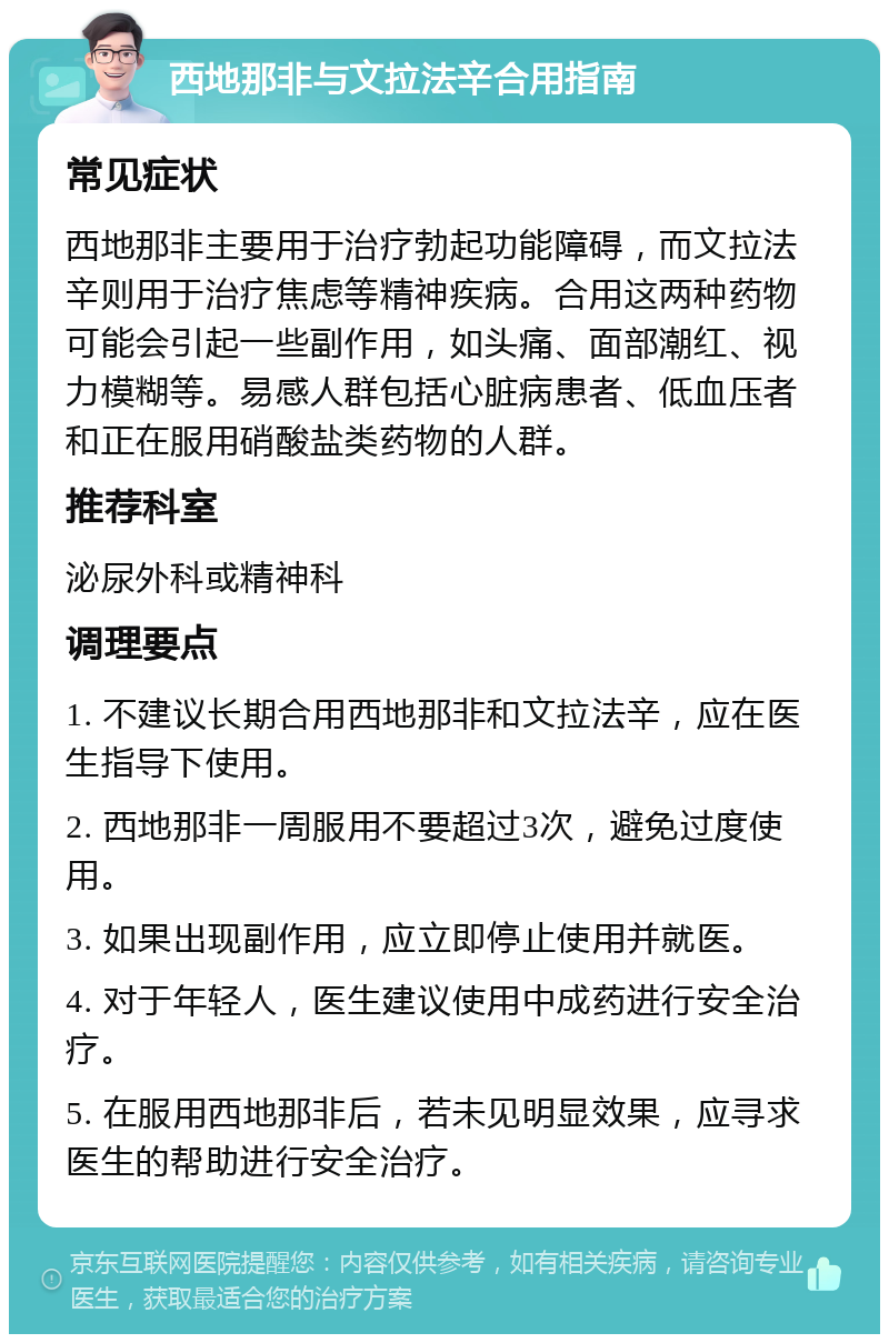 西地那非与文拉法辛合用指南 常见症状 西地那非主要用于治疗勃起功能障碍，而文拉法辛则用于治疗焦虑等精神疾病。合用这两种药物可能会引起一些副作用，如头痛、面部潮红、视力模糊等。易感人群包括心脏病患者、低血压者和正在服用硝酸盐类药物的人群。 推荐科室 泌尿外科或精神科 调理要点 1. 不建议长期合用西地那非和文拉法辛，应在医生指导下使用。 2. 西地那非一周服用不要超过3次，避免过度使用。 3. 如果出现副作用，应立即停止使用并就医。 4. 对于年轻人，医生建议使用中成药进行安全治疗。 5. 在服用西地那非后，若未见明显效果，应寻求医生的帮助进行安全治疗。