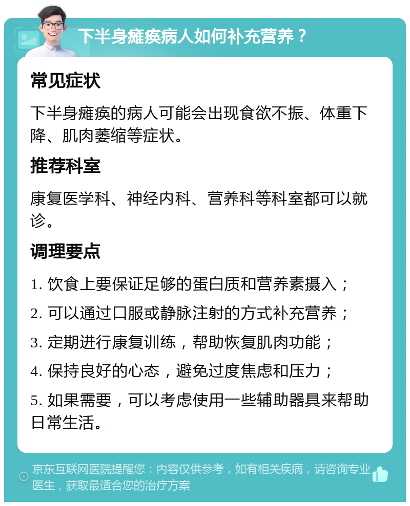 下半身瘫痪病人如何补充营养？ 常见症状 下半身瘫痪的病人可能会出现食欲不振、体重下降、肌肉萎缩等症状。 推荐科室 康复医学科、神经内科、营养科等科室都可以就诊。 调理要点 1. 饮食上要保证足够的蛋白质和营养素摄入； 2. 可以通过口服或静脉注射的方式补充营养； 3. 定期进行康复训练，帮助恢复肌肉功能； 4. 保持良好的心态，避免过度焦虑和压力； 5. 如果需要，可以考虑使用一些辅助器具来帮助日常生活。