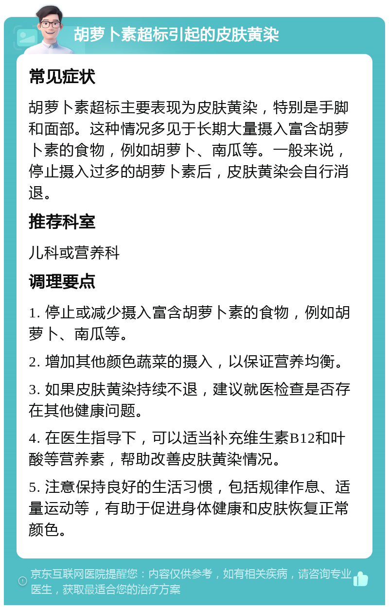 胡萝卜素超标引起的皮肤黄染 常见症状 胡萝卜素超标主要表现为皮肤黄染，特别是手脚和面部。这种情况多见于长期大量摄入富含胡萝卜素的食物，例如胡萝卜、南瓜等。一般来说，停止摄入过多的胡萝卜素后，皮肤黄染会自行消退。 推荐科室 儿科或营养科 调理要点 1. 停止或减少摄入富含胡萝卜素的食物，例如胡萝卜、南瓜等。 2. 增加其他颜色蔬菜的摄入，以保证营养均衡。 3. 如果皮肤黄染持续不退，建议就医检查是否存在其他健康问题。 4. 在医生指导下，可以适当补充维生素B12和叶酸等营养素，帮助改善皮肤黄染情况。 5. 注意保持良好的生活习惯，包括规律作息、适量运动等，有助于促进身体健康和皮肤恢复正常颜色。