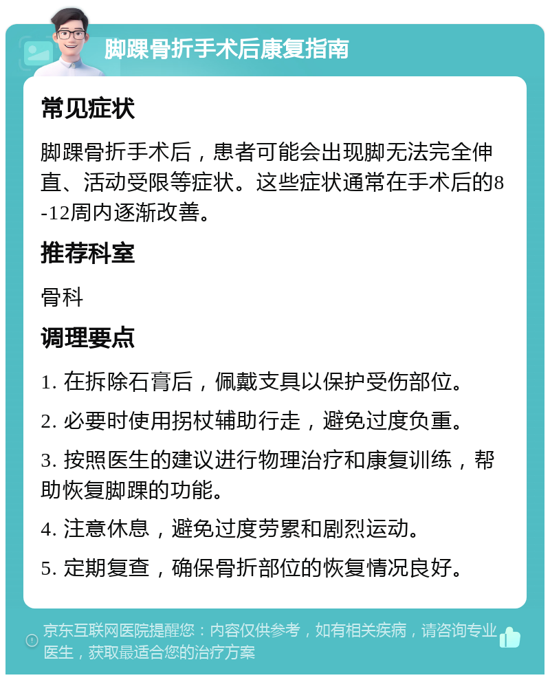 脚踝骨折手术后康复指南 常见症状 脚踝骨折手术后，患者可能会出现脚无法完全伸直、活动受限等症状。这些症状通常在手术后的8-12周内逐渐改善。 推荐科室 骨科 调理要点 1. 在拆除石膏后，佩戴支具以保护受伤部位。 2. 必要时使用拐杖辅助行走，避免过度负重。 3. 按照医生的建议进行物理治疗和康复训练，帮助恢复脚踝的功能。 4. 注意休息，避免过度劳累和剧烈运动。 5. 定期复查，确保骨折部位的恢复情况良好。