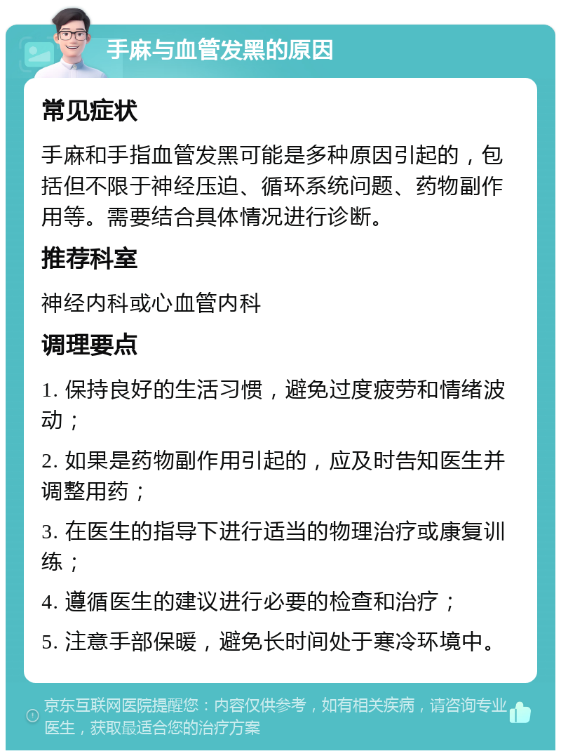 手麻与血管发黑的原因 常见症状 手麻和手指血管发黑可能是多种原因引起的，包括但不限于神经压迫、循环系统问题、药物副作用等。需要结合具体情况进行诊断。 推荐科室 神经内科或心血管内科 调理要点 1. 保持良好的生活习惯，避免过度疲劳和情绪波动； 2. 如果是药物副作用引起的，应及时告知医生并调整用药； 3. 在医生的指导下进行适当的物理治疗或康复训练； 4. 遵循医生的建议进行必要的检查和治疗； 5. 注意手部保暖，避免长时间处于寒冷环境中。