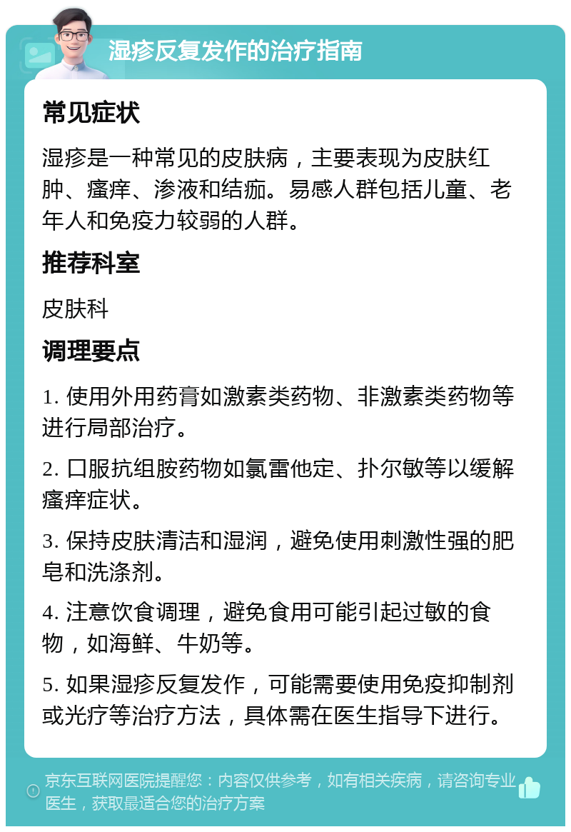 湿疹反复发作的治疗指南 常见症状 湿疹是一种常见的皮肤病，主要表现为皮肤红肿、瘙痒、渗液和结痂。易感人群包括儿童、老年人和免疫力较弱的人群。 推荐科室 皮肤科 调理要点 1. 使用外用药膏如激素类药物、非激素类药物等进行局部治疗。 2. 口服抗组胺药物如氯雷他定、扑尔敏等以缓解瘙痒症状。 3. 保持皮肤清洁和湿润，避免使用刺激性强的肥皂和洗涤剂。 4. 注意饮食调理，避免食用可能引起过敏的食物，如海鲜、牛奶等。 5. 如果湿疹反复发作，可能需要使用免疫抑制剂或光疗等治疗方法，具体需在医生指导下进行。