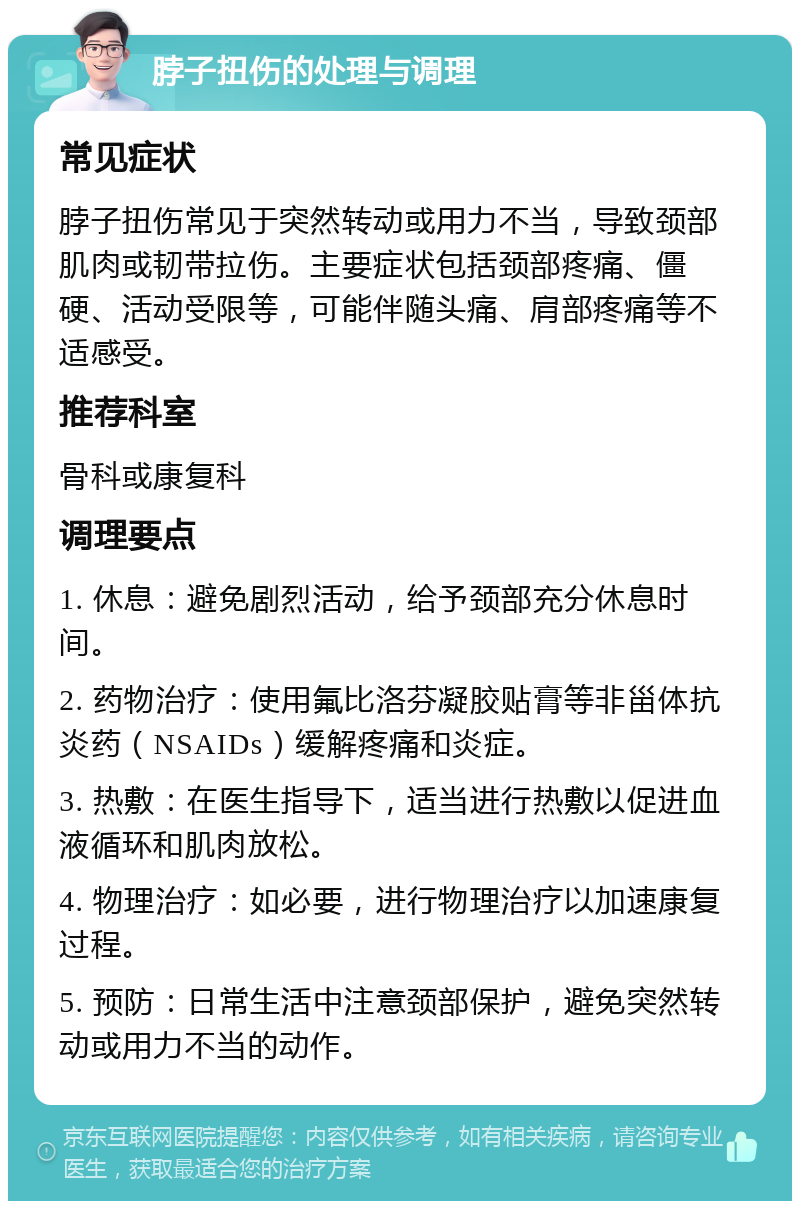 脖子扭伤的处理与调理 常见症状 脖子扭伤常见于突然转动或用力不当，导致颈部肌肉或韧带拉伤。主要症状包括颈部疼痛、僵硬、活动受限等，可能伴随头痛、肩部疼痛等不适感受。 推荐科室 骨科或康复科 调理要点 1. 休息：避免剧烈活动，给予颈部充分休息时间。 2. 药物治疗：使用氟比洛芬凝胶贴膏等非甾体抗炎药（NSAIDs）缓解疼痛和炎症。 3. 热敷：在医生指导下，适当进行热敷以促进血液循环和肌肉放松。 4. 物理治疗：如必要，进行物理治疗以加速康复过程。 5. 预防：日常生活中注意颈部保护，避免突然转动或用力不当的动作。