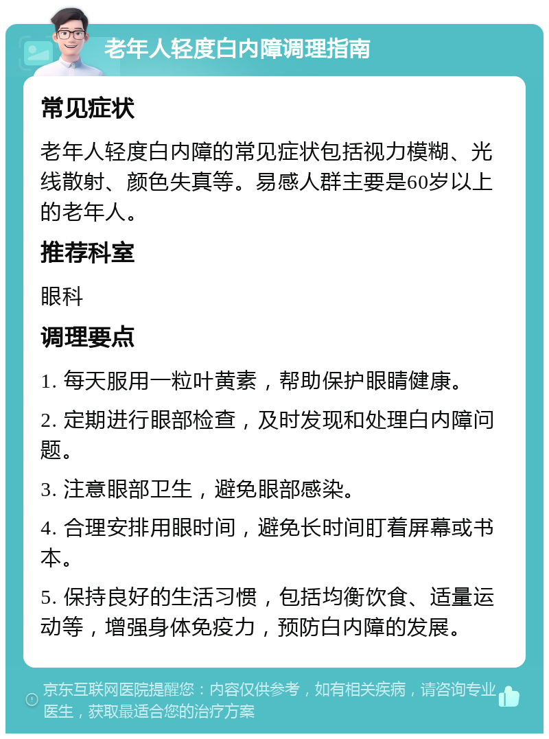 老年人轻度白内障调理指南 常见症状 老年人轻度白内障的常见症状包括视力模糊、光线散射、颜色失真等。易感人群主要是60岁以上的老年人。 推荐科室 眼科 调理要点 1. 每天服用一粒叶黄素，帮助保护眼睛健康。 2. 定期进行眼部检查，及时发现和处理白内障问题。 3. 注意眼部卫生，避免眼部感染。 4. 合理安排用眼时间，避免长时间盯着屏幕或书本。 5. 保持良好的生活习惯，包括均衡饮食、适量运动等，增强身体免疫力，预防白内障的发展。