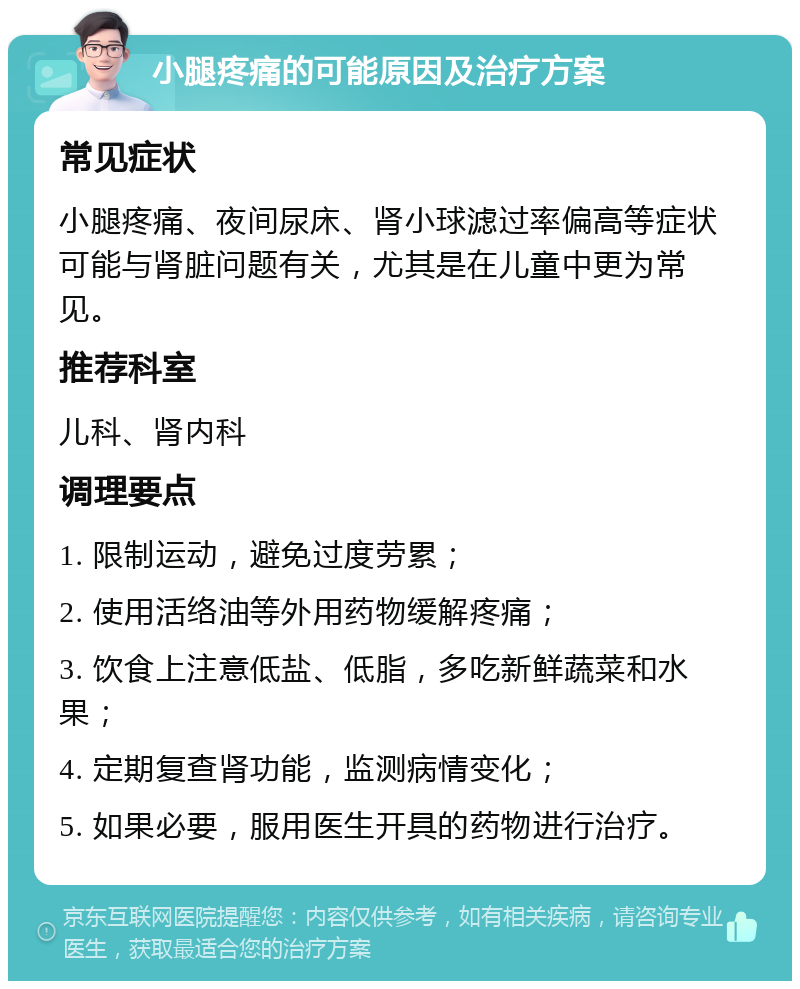 小腿疼痛的可能原因及治疗方案 常见症状 小腿疼痛、夜间尿床、肾小球滤过率偏高等症状可能与肾脏问题有关，尤其是在儿童中更为常见。 推荐科室 儿科、肾内科 调理要点 1. 限制运动，避免过度劳累； 2. 使用活络油等外用药物缓解疼痛； 3. 饮食上注意低盐、低脂，多吃新鲜蔬菜和水果； 4. 定期复查肾功能，监测病情变化； 5. 如果必要，服用医生开具的药物进行治疗。