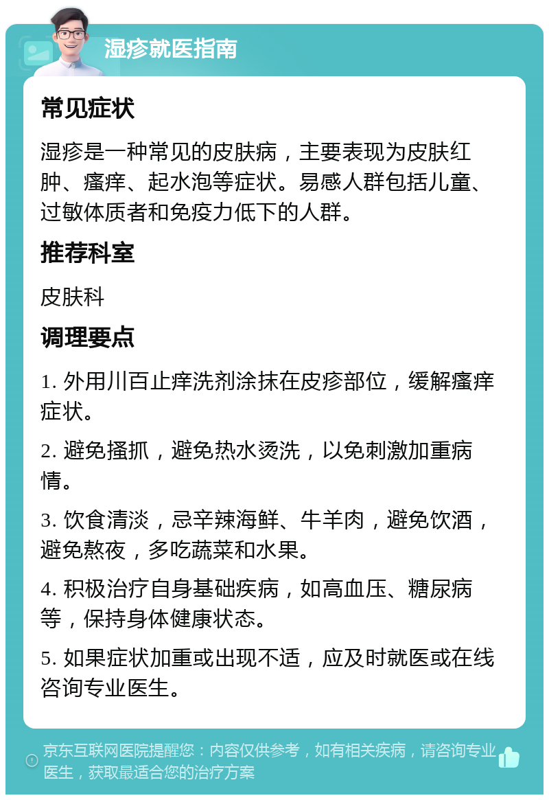 湿疹就医指南 常见症状 湿疹是一种常见的皮肤病，主要表现为皮肤红肿、瘙痒、起水泡等症状。易感人群包括儿童、过敏体质者和免疫力低下的人群。 推荐科室 皮肤科 调理要点 1. 外用川百止痒洗剂涂抹在皮疹部位，缓解瘙痒症状。 2. 避免搔抓，避免热水烫洗，以免刺激加重病情。 3. 饮食清淡，忌辛辣海鲜、牛羊肉，避免饮酒，避免熬夜，多吃蔬菜和水果。 4. 积极治疗自身基础疾病，如高血压、糖尿病等，保持身体健康状态。 5. 如果症状加重或出现不适，应及时就医或在线咨询专业医生。