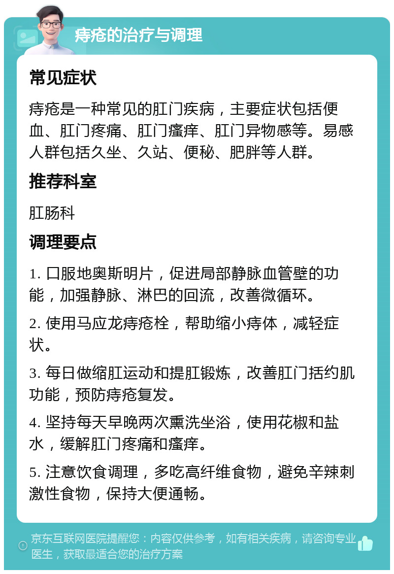 痔疮的治疗与调理 常见症状 痔疮是一种常见的肛门疾病，主要症状包括便血、肛门疼痛、肛门瘙痒、肛门异物感等。易感人群包括久坐、久站、便秘、肥胖等人群。 推荐科室 肛肠科 调理要点 1. 口服地奥斯明片，促进局部静脉血管壁的功能，加强静脉、淋巴的回流，改善微循环。 2. 使用马应龙痔疮栓，帮助缩小痔体，减轻症状。 3. 每日做缩肛运动和提肛锻炼，改善肛门括约肌功能，预防痔疮复发。 4. 坚持每天早晚两次熏洗坐浴，使用花椒和盐水，缓解肛门疼痛和瘙痒。 5. 注意饮食调理，多吃高纤维食物，避免辛辣刺激性食物，保持大便通畅。