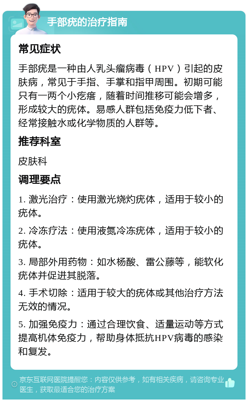 手部疣的治疗指南 常见症状 手部疣是一种由人乳头瘤病毒（HPV）引起的皮肤病，常见于手指、手掌和指甲周围。初期可能只有一两个小疙瘩，随着时间推移可能会增多，形成较大的疣体。易感人群包括免疫力低下者、经常接触水或化学物质的人群等。 推荐科室 皮肤科 调理要点 1. 激光治疗：使用激光烧灼疣体，适用于较小的疣体。 2. 冷冻疗法：使用液氮冷冻疣体，适用于较小的疣体。 3. 局部外用药物：如水杨酸、雷公藤等，能软化疣体并促进其脱落。 4. 手术切除：适用于较大的疣体或其他治疗方法无效的情况。 5. 加强免疫力：通过合理饮食、适量运动等方式提高机体免疫力，帮助身体抵抗HPV病毒的感染和复发。