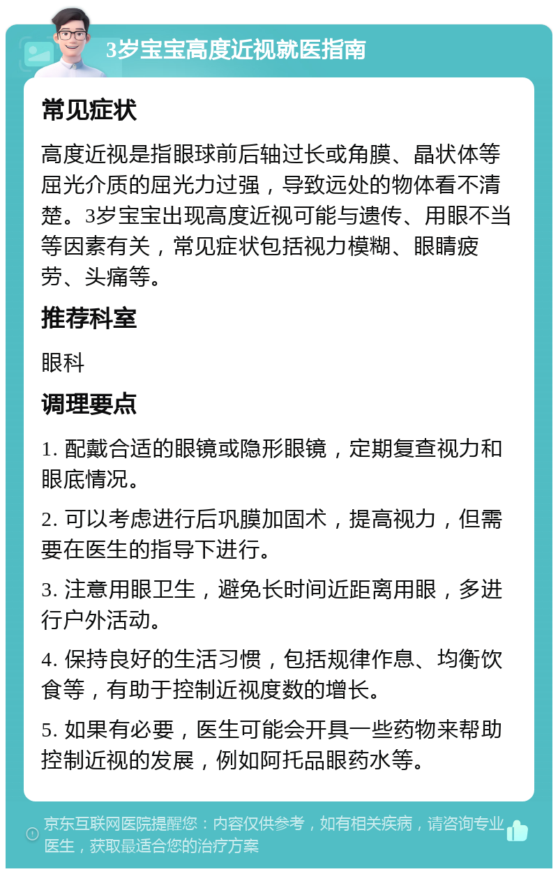 3岁宝宝高度近视就医指南 常见症状 高度近视是指眼球前后轴过长或角膜、晶状体等屈光介质的屈光力过强，导致远处的物体看不清楚。3岁宝宝出现高度近视可能与遗传、用眼不当等因素有关，常见症状包括视力模糊、眼睛疲劳、头痛等。 推荐科室 眼科 调理要点 1. 配戴合适的眼镜或隐形眼镜，定期复查视力和眼底情况。 2. 可以考虑进行后巩膜加固术，提高视力，但需要在医生的指导下进行。 3. 注意用眼卫生，避免长时间近距离用眼，多进行户外活动。 4. 保持良好的生活习惯，包括规律作息、均衡饮食等，有助于控制近视度数的增长。 5. 如果有必要，医生可能会开具一些药物来帮助控制近视的发展，例如阿托品眼药水等。