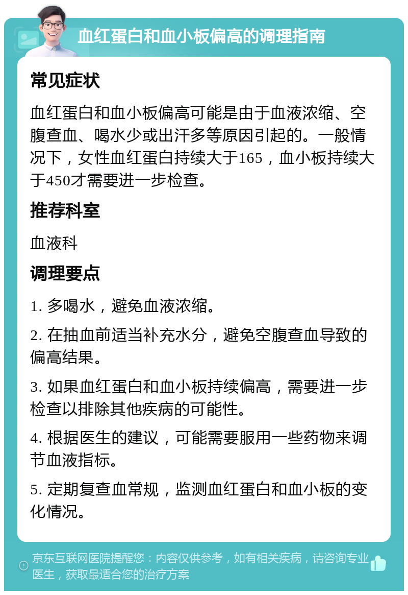 血红蛋白和血小板偏高的调理指南 常见症状 血红蛋白和血小板偏高可能是由于血液浓缩、空腹查血、喝水少或出汗多等原因引起的。一般情况下，女性血红蛋白持续大于165，血小板持续大于450才需要进一步检查。 推荐科室 血液科 调理要点 1. 多喝水，避免血液浓缩。 2. 在抽血前适当补充水分，避免空腹查血导致的偏高结果。 3. 如果血红蛋白和血小板持续偏高，需要进一步检查以排除其他疾病的可能性。 4. 根据医生的建议，可能需要服用一些药物来调节血液指标。 5. 定期复查血常规，监测血红蛋白和血小板的变化情况。