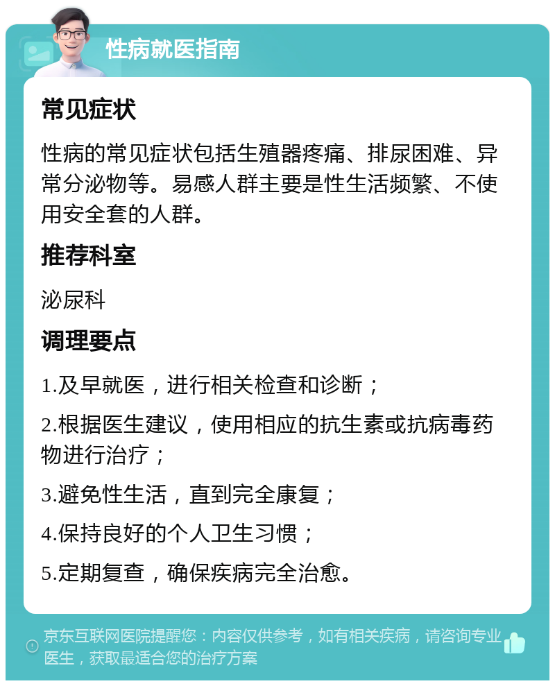 性病就医指南 常见症状 性病的常见症状包括生殖器疼痛、排尿困难、异常分泌物等。易感人群主要是性生活频繁、不使用安全套的人群。 推荐科室 泌尿科 调理要点 1.及早就医，进行相关检查和诊断； 2.根据医生建议，使用相应的抗生素或抗病毒药物进行治疗； 3.避免性生活，直到完全康复； 4.保持良好的个人卫生习惯； 5.定期复查，确保疾病完全治愈。