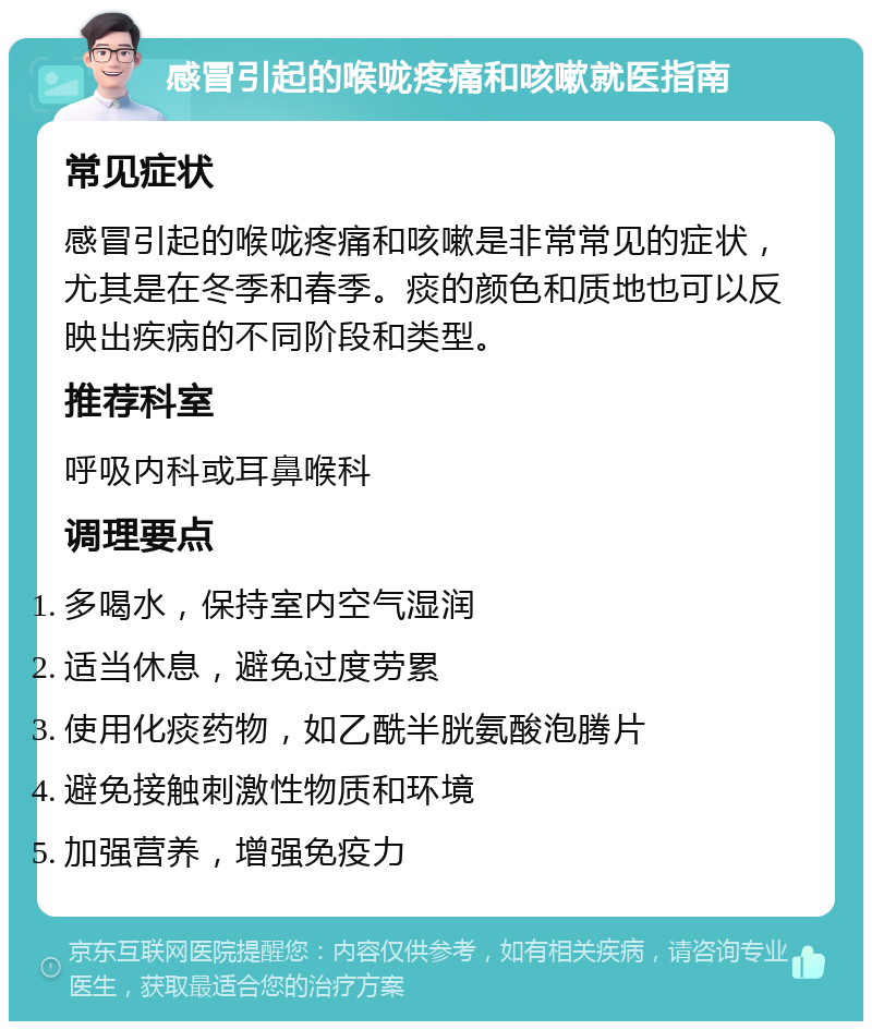 感冒引起的喉咙疼痛和咳嗽就医指南 常见症状 感冒引起的喉咙疼痛和咳嗽是非常常见的症状，尤其是在冬季和春季。痰的颜色和质地也可以反映出疾病的不同阶段和类型。 推荐科室 呼吸内科或耳鼻喉科 调理要点 多喝水，保持室内空气湿润 适当休息，避免过度劳累 使用化痰药物，如乙酰半胱氨酸泡腾片 避免接触刺激性物质和环境 加强营养，增强免疫力