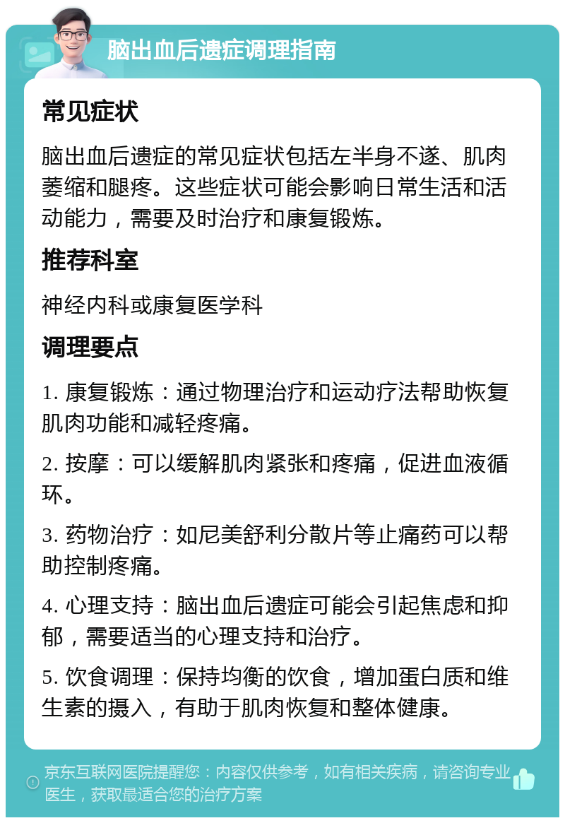 脑出血后遗症调理指南 常见症状 脑出血后遗症的常见症状包括左半身不遂、肌肉萎缩和腿疼。这些症状可能会影响日常生活和活动能力，需要及时治疗和康复锻炼。 推荐科室 神经内科或康复医学科 调理要点 1. 康复锻炼：通过物理治疗和运动疗法帮助恢复肌肉功能和减轻疼痛。 2. 按摩：可以缓解肌肉紧张和疼痛，促进血液循环。 3. 药物治疗：如尼美舒利分散片等止痛药可以帮助控制疼痛。 4. 心理支持：脑出血后遗症可能会引起焦虑和抑郁，需要适当的心理支持和治疗。 5. 饮食调理：保持均衡的饮食，增加蛋白质和维生素的摄入，有助于肌肉恢复和整体健康。