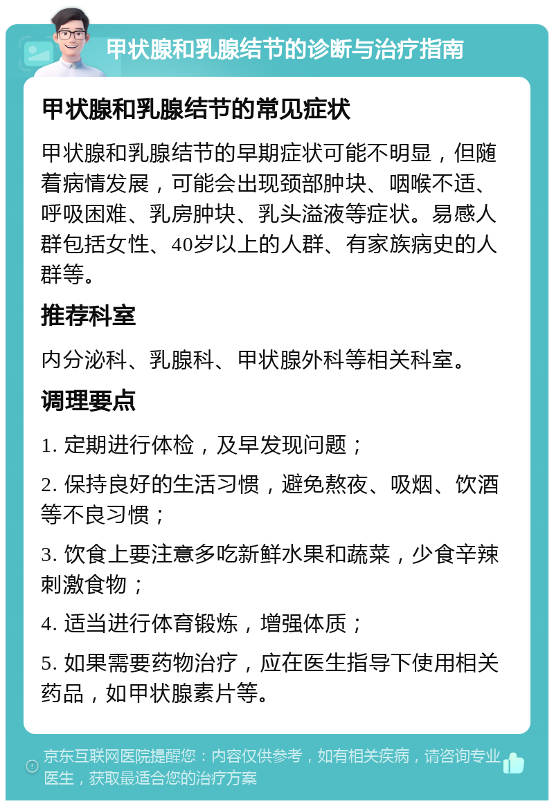 甲状腺和乳腺结节的诊断与治疗指南 甲状腺和乳腺结节的常见症状 甲状腺和乳腺结节的早期症状可能不明显，但随着病情发展，可能会出现颈部肿块、咽喉不适、呼吸困难、乳房肿块、乳头溢液等症状。易感人群包括女性、40岁以上的人群、有家族病史的人群等。 推荐科室 内分泌科、乳腺科、甲状腺外科等相关科室。 调理要点 1. 定期进行体检，及早发现问题； 2. 保持良好的生活习惯，避免熬夜、吸烟、饮酒等不良习惯； 3. 饮食上要注意多吃新鲜水果和蔬菜，少食辛辣刺激食物； 4. 适当进行体育锻炼，增强体质； 5. 如果需要药物治疗，应在医生指导下使用相关药品，如甲状腺素片等。