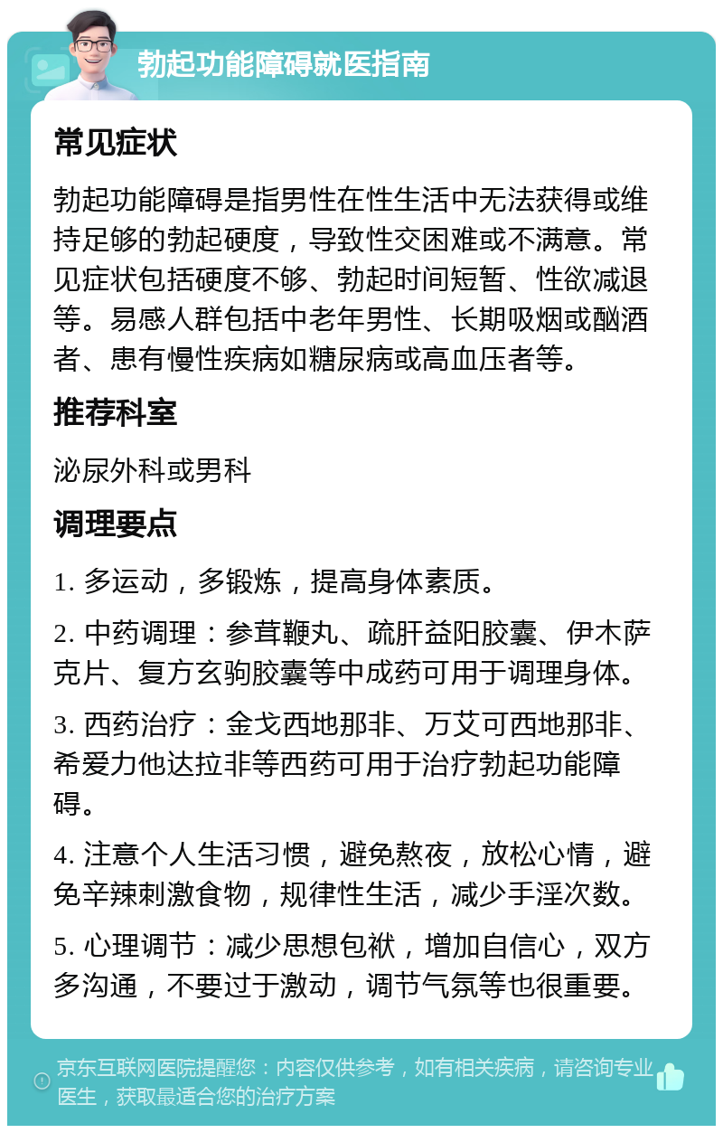 勃起功能障碍就医指南 常见症状 勃起功能障碍是指男性在性生活中无法获得或维持足够的勃起硬度，导致性交困难或不满意。常见症状包括硬度不够、勃起时间短暂、性欲减退等。易感人群包括中老年男性、长期吸烟或酗酒者、患有慢性疾病如糖尿病或高血压者等。 推荐科室 泌尿外科或男科 调理要点 1. 多运动，多锻炼，提高身体素质。 2. 中药调理：参茸鞭丸、疏肝益阳胶囊、伊木萨克片、复方玄驹胶囊等中成药可用于调理身体。 3. 西药治疗：金戈西地那非、万艾可西地那非、希爱力他达拉非等西药可用于治疗勃起功能障碍。 4. 注意个人生活习惯，避免熬夜，放松心情，避免辛辣刺激食物，规律性生活，减少手淫次数。 5. 心理调节：减少思想包袱，增加自信心，双方多沟通，不要过于激动，调节气氛等也很重要。