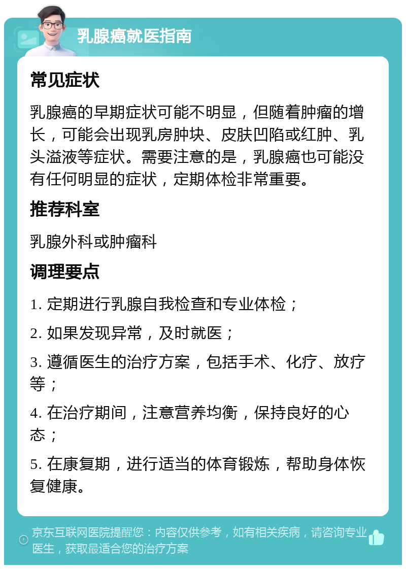 乳腺癌就医指南 常见症状 乳腺癌的早期症状可能不明显，但随着肿瘤的增长，可能会出现乳房肿块、皮肤凹陷或红肿、乳头溢液等症状。需要注意的是，乳腺癌也可能没有任何明显的症状，定期体检非常重要。 推荐科室 乳腺外科或肿瘤科 调理要点 1. 定期进行乳腺自我检查和专业体检； 2. 如果发现异常，及时就医； 3. 遵循医生的治疗方案，包括手术、化疗、放疗等； 4. 在治疗期间，注意营养均衡，保持良好的心态； 5. 在康复期，进行适当的体育锻炼，帮助身体恢复健康。