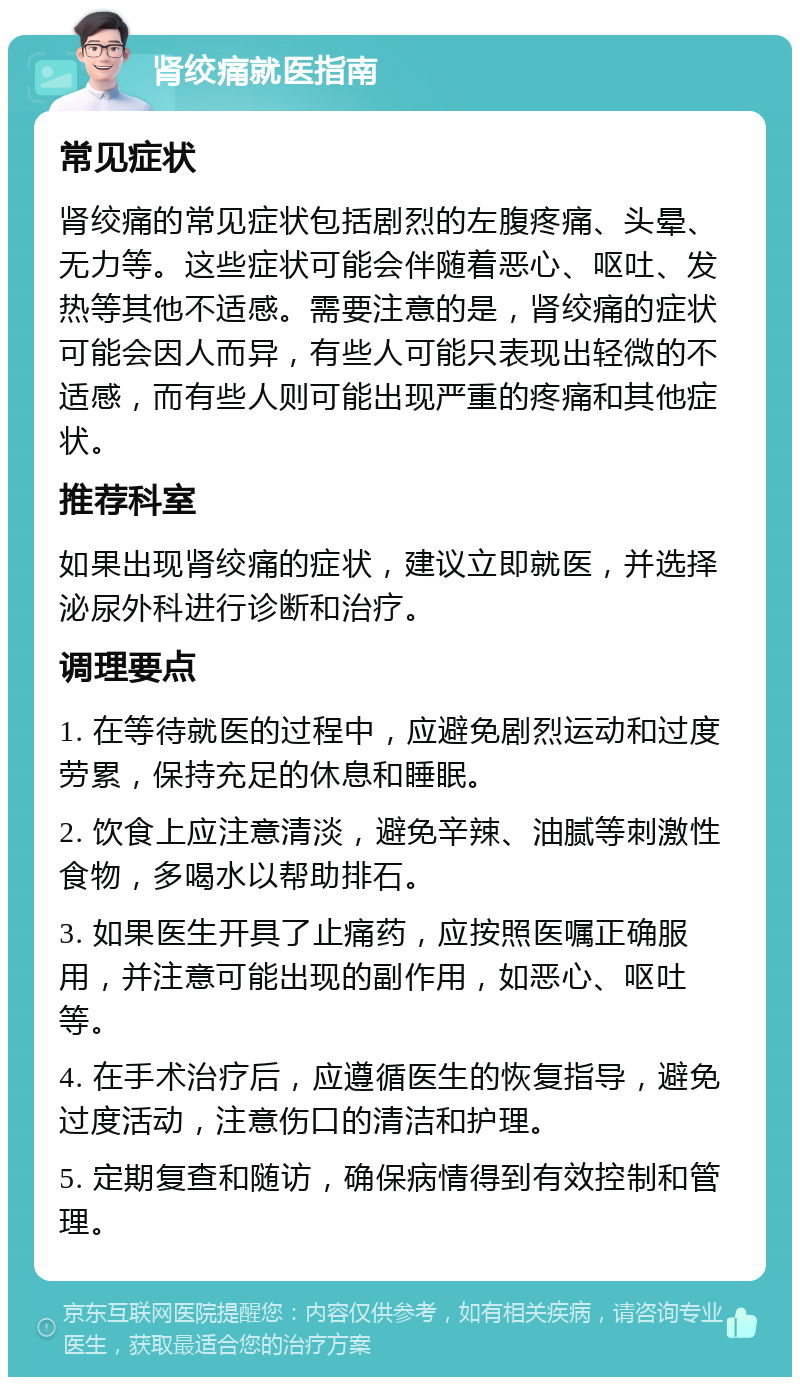 肾绞痛就医指南 常见症状 肾绞痛的常见症状包括剧烈的左腹疼痛、头晕、无力等。这些症状可能会伴随着恶心、呕吐、发热等其他不适感。需要注意的是，肾绞痛的症状可能会因人而异，有些人可能只表现出轻微的不适感，而有些人则可能出现严重的疼痛和其他症状。 推荐科室 如果出现肾绞痛的症状，建议立即就医，并选择泌尿外科进行诊断和治疗。 调理要点 1. 在等待就医的过程中，应避免剧烈运动和过度劳累，保持充足的休息和睡眠。 2. 饮食上应注意清淡，避免辛辣、油腻等刺激性食物，多喝水以帮助排石。 3. 如果医生开具了止痛药，应按照医嘱正确服用，并注意可能出现的副作用，如恶心、呕吐等。 4. 在手术治疗后，应遵循医生的恢复指导，避免过度活动，注意伤口的清洁和护理。 5. 定期复查和随访，确保病情得到有效控制和管理。