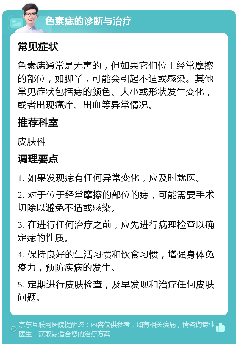 色素痣的诊断与治疗 常见症状 色素痣通常是无害的，但如果它们位于经常摩擦的部位，如脚丫，可能会引起不适或感染。其他常见症状包括痣的颜色、大小或形状发生变化，或者出现瘙痒、出血等异常情况。 推荐科室 皮肤科 调理要点 1. 如果发现痣有任何异常变化，应及时就医。 2. 对于位于经常摩擦的部位的痣，可能需要手术切除以避免不适或感染。 3. 在进行任何治疗之前，应先进行病理检查以确定痣的性质。 4. 保持良好的生活习惯和饮食习惯，增强身体免疫力，预防疾病的发生。 5. 定期进行皮肤检查，及早发现和治疗任何皮肤问题。