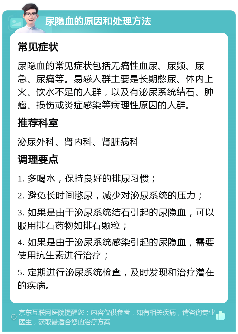 尿隐血的原因和处理方法 常见症状 尿隐血的常见症状包括无痛性血尿、尿频、尿急、尿痛等。易感人群主要是长期憋尿、体内上火、饮水不足的人群，以及有泌尿系统结石、肿瘤、损伤或炎症感染等病理性原因的人群。 推荐科室 泌尿外科、肾内科、肾脏病科 调理要点 1. 多喝水，保持良好的排尿习惯； 2. 避免长时间憋尿，减少对泌尿系统的压力； 3. 如果是由于泌尿系统结石引起的尿隐血，可以服用排石药物如排石颗粒； 4. 如果是由于泌尿系统感染引起的尿隐血，需要使用抗生素进行治疗； 5. 定期进行泌尿系统检查，及时发现和治疗潜在的疾病。