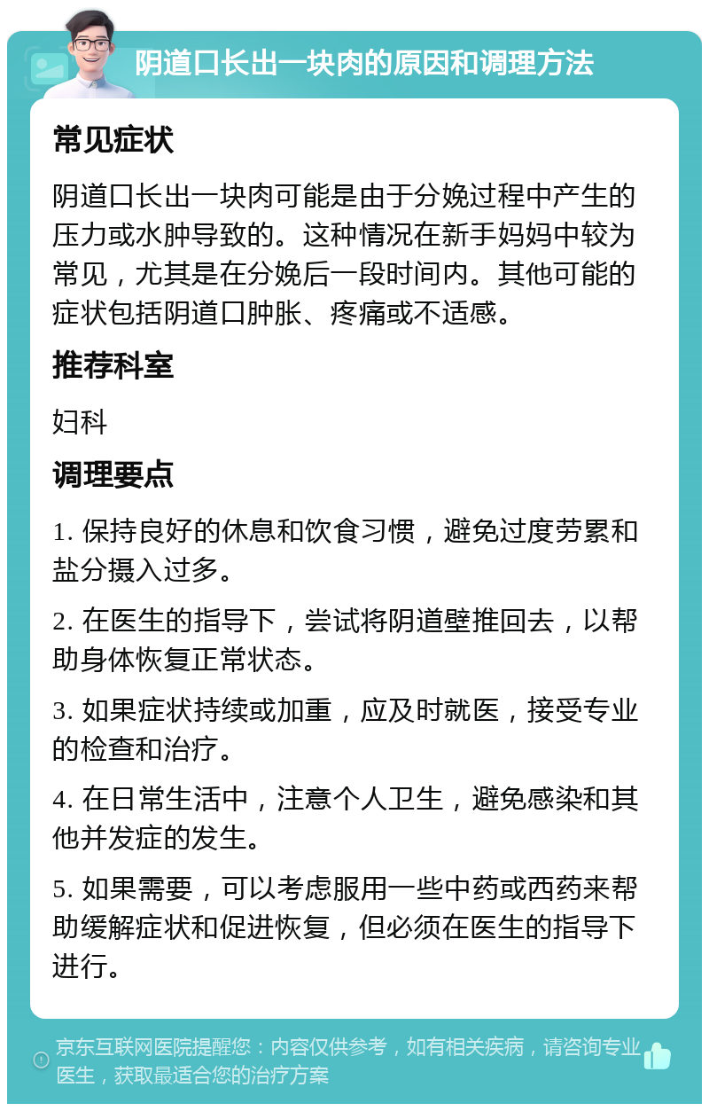 阴道口长出一块肉的原因和调理方法 常见症状 阴道口长出一块肉可能是由于分娩过程中产生的压力或水肿导致的。这种情况在新手妈妈中较为常见，尤其是在分娩后一段时间内。其他可能的症状包括阴道口肿胀、疼痛或不适感。 推荐科室 妇科 调理要点 1. 保持良好的休息和饮食习惯，避免过度劳累和盐分摄入过多。 2. 在医生的指导下，尝试将阴道壁推回去，以帮助身体恢复正常状态。 3. 如果症状持续或加重，应及时就医，接受专业的检查和治疗。 4. 在日常生活中，注意个人卫生，避免感染和其他并发症的发生。 5. 如果需要，可以考虑服用一些中药或西药来帮助缓解症状和促进恢复，但必须在医生的指导下进行。