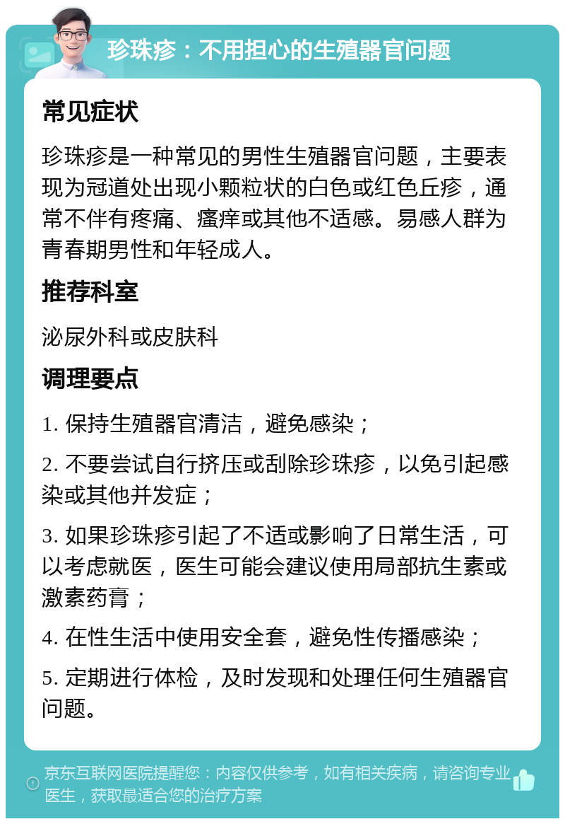 珍珠疹：不用担心的生殖器官问题 常见症状 珍珠疹是一种常见的男性生殖器官问题，主要表现为冠道处出现小颗粒状的白色或红色丘疹，通常不伴有疼痛、瘙痒或其他不适感。易感人群为青春期男性和年轻成人。 推荐科室 泌尿外科或皮肤科 调理要点 1. 保持生殖器官清洁，避免感染； 2. 不要尝试自行挤压或刮除珍珠疹，以免引起感染或其他并发症； 3. 如果珍珠疹引起了不适或影响了日常生活，可以考虑就医，医生可能会建议使用局部抗生素或激素药膏； 4. 在性生活中使用安全套，避免性传播感染； 5. 定期进行体检，及时发现和处理任何生殖器官问题。