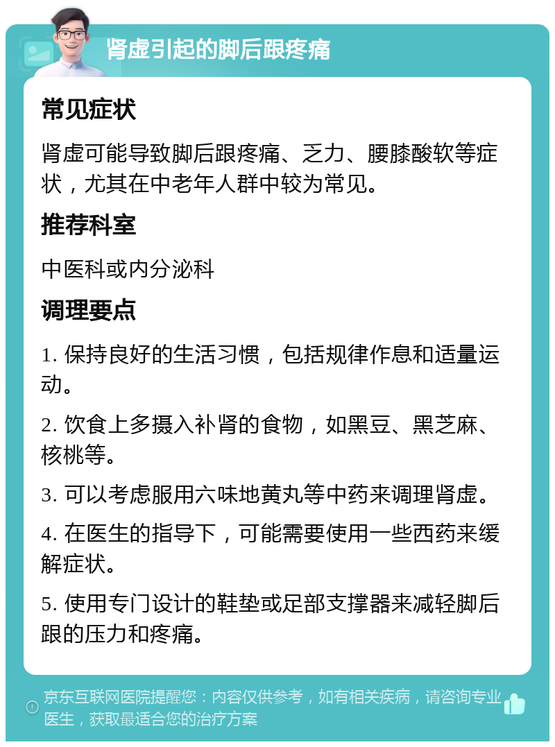 肾虚引起的脚后跟疼痛 常见症状 肾虚可能导致脚后跟疼痛、乏力、腰膝酸软等症状，尤其在中老年人群中较为常见。 推荐科室 中医科或内分泌科 调理要点 1. 保持良好的生活习惯，包括规律作息和适量运动。 2. 饮食上多摄入补肾的食物，如黑豆、黑芝麻、核桃等。 3. 可以考虑服用六味地黄丸等中药来调理肾虚。 4. 在医生的指导下，可能需要使用一些西药来缓解症状。 5. 使用专门设计的鞋垫或足部支撑器来减轻脚后跟的压力和疼痛。