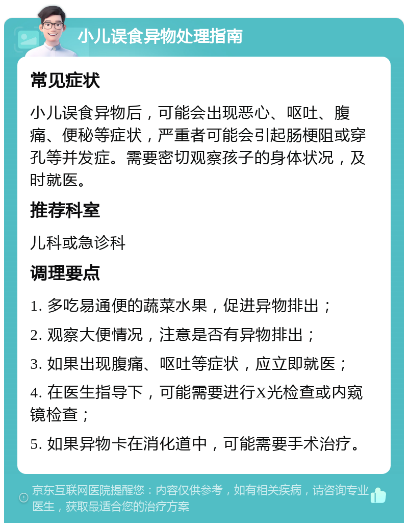 小儿误食异物处理指南 常见症状 小儿误食异物后，可能会出现恶心、呕吐、腹痛、便秘等症状，严重者可能会引起肠梗阻或穿孔等并发症。需要密切观察孩子的身体状况，及时就医。 推荐科室 儿科或急诊科 调理要点 1. 多吃易通便的蔬菜水果，促进异物排出； 2. 观察大便情况，注意是否有异物排出； 3. 如果出现腹痛、呕吐等症状，应立即就医； 4. 在医生指导下，可能需要进行X光检查或内窥镜检查； 5. 如果异物卡在消化道中，可能需要手术治疗。